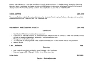 Witness and verification of 3 layer PPE trials for above client which was carried out at BSR coatings Hartlepool. Witnessed 
laboratory tests i.e. peel tests, bend tests, adhesion and DSC testing at Laboratories at Hartlepool, Leith and Rotherham. I 
also represented P.I.H. Burnley carrying out shrink sleeve application on pipe ends for Total, Block 17. 
CORUS SHIPPING 2009-2010 
Worked as a load out inspector for various clients ensuring pipes were free of any imperfections or damages prior to delivery. 
Pipes inspected included 3 layer PPE and FBE coated line pipe. 
BRITISH STEEL RAMCO PIPELINE SERVICES 2008-2 009 
Team Leader 
· Team leader of the internal paint/coatings department 
· Supervision of 20+ staff accessing all risk assessments and procedures are carried out safely and correctly. Liaison 
with the QC department witnessing all laboratory and field inspection tests. 
· Management meetings/team talks. 
· To comply with all company Health Safety and Environment as well as Work Permits Policies and procedures. 
· Meeting targets. 
C.B.L Hartlepool. 2008 
Supervisor 
· BAE Systems (MOD Security Cleared) Govan Glasgow, Paint Supervisor. 
· Supervising approx 20 – 40 people Painting etc on British war ships. 
Doha – Qatar 2007-2008 
Painting – Coating Supervisor 
 