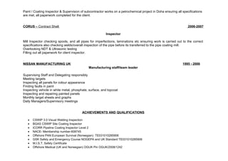 Paint / Coating Inspector & Supervision of subcontractor works on a petrochemical project in Doha ensuring all specifications 
are met, all paperwork completed for the client. 
CORUS – Contract Shell 2006-2007 
Inspector 
Mill Inspector checking spools, and all pipes for imperfections, laminations etc ensuring work is carried out to the correct 
specifications also checking welds/overall inspection of the pipe before its transferred to the pipe coating mill. 
Overlooking NDT & Ultrasonic testing 
Filling out all paperwork for client inspector. 
. 
NISSAN MANUFACTURING UK 1995 - 2006 
Manufacturing staff/team leader 
Supervising Staff and Delegating responsibly 
Meeting targets 
Inspecting all panels for colour appearance 
Finding faults in paint 
Inspecting vehicle in white metal, phosphate, surface, and topcoat 
Inspecting and repairing painted panels 
Monthly target sheets and graphs 
Daily Managers/Supervisory meetings 
ACHIEVEMENTS AND QUALIFICATIONS 
· CSWIP 3.0 Visual Welding Inspection 
· BGAS CSWIP Site Coating Inspector 
· ICORR Pipeline Coating Inspector Level 2 
· NACE- Membership number-608745 
· Offshore PAN European Survival (Norwegian) TE031010285906 
· GSK Safety and Emergency Course NOGEPA and UK Standard TE031010285906 
· M.I.S.T. Safety Certificate 
· Offshore Medical (UK and Norwegian) OGUK Pin OGUK/2008/1242 
 