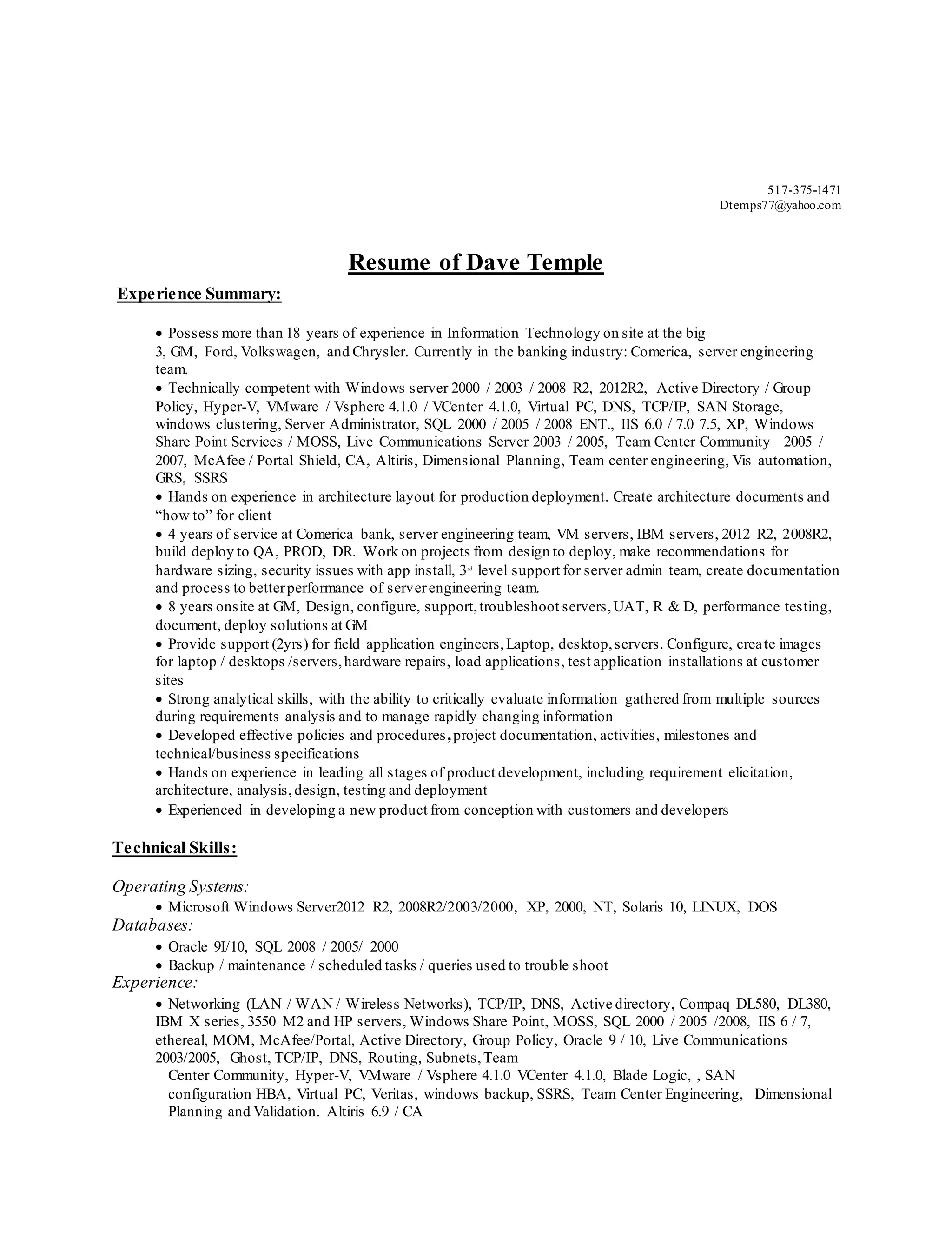 517-375-1471
Dtemps77@yahoo.com
Resume of Dave Temple
Experience Summary:
 Possess more than 18 years of experience in Information Technology on site at the big
3, GM, Ford, Volkswagen, and Chrysler. Currently in the banking industry: Comerica, server engineering
team.
 Technically competent with Windows server 2000 / 2003 / 2008 R2, 2012R2, Active Directory / Group
Policy, Hyper-V, VMware / Vsphere 4.1.0 / VCenter 4.1.0, Virtual PC, DNS, TCP/IP, SAN Storage,
windows clustering, Server Administrator, SQL 2000 / 2005 / 2008 ENT., IIS 6.0 / 7.0 7.5, XP, Windows
Share Point Services / MOSS, Live Communications Server 2003 / 2005, Team Center Community 2005 /
2007, McAfee / Portal Shield, CA, Altiris, Dimensional Planning, Team center engineering, Vis automation,
GRS, SSRS
 Hands on experience in architecture layout for production deployment. Create architecture documents and
“how to” for client
 4 years of service at Comerica bank, server engineering team, VM servers, IBM servers, 2012 R2, 2008R2,
build deploy to QA, PROD, DR. Work on projects from design to deploy, make recommendations for
hardware sizing, security issues with app install, 3rd
level support for server admin team, create documentation
and process to betterperformance of serverengineering team.
 8 years onsite at GM, Design, configure, support,troubleshoot servers,UAT, R & D, performance testing,
document, deploy solutions at GM
 Provide support (2yrs) for field application engineers,Laptop, desktop,servers. Configure, create images
for laptop / desktops /servers,hardware repairs, load applications, test application installations at customer
sites
 Strong analytical skills, with the ability to critically evaluate information gathered from multiple sources
during requirements analysis and to manage rapidly changing information
 Developed effective policies and procedures,project documentation, activities, milestones and
technical/business specifications
 Hands on experience in leading all stages of product development, including requirement elicitation,
architecture, analysis, design, testing and deployment
 Experienced in developing a new product from conception with customers and developers
Technical Skills:
Operating Systems:
 Microsoft Windows Server2012 R2, 2008R2/2003/2000, XP, 2000, NT, Solaris 10, LINUX, DOS
Databases:
 Oracle 9I/10, SQL 2008 / 2005/ 2000
 Backup / maintenance / scheduled tasks / queries used to trouble shoot
Experience:
 Networking (LAN / WAN / Wireless Networks), TCP/IP, DNS, Active directory, Compaq DL580, DL380,
IBM X series, 3550 M2 and HP servers, Windows Share Point, MOSS, SQL 2000 / 2005 /2008, IIS 6 / 7,
ethereal, MOM, McAfee/Portal, Active Directory, Group Policy, Oracle 9 / 10, Live Communications
2003/2005, Ghost, TCP/IP, DNS, Routing, Subnets,Team
Center Community, Hyper-V, VMware / Vsphere 4.1.0 VCenter 4.1.0, Blade Logic, , SAN
configuration HBA, Virtual PC, Veritas, windows backup, SSRS, Team Center Engineering, Dimensional
Planning and Validation. Altiris 6.9 / CA
 