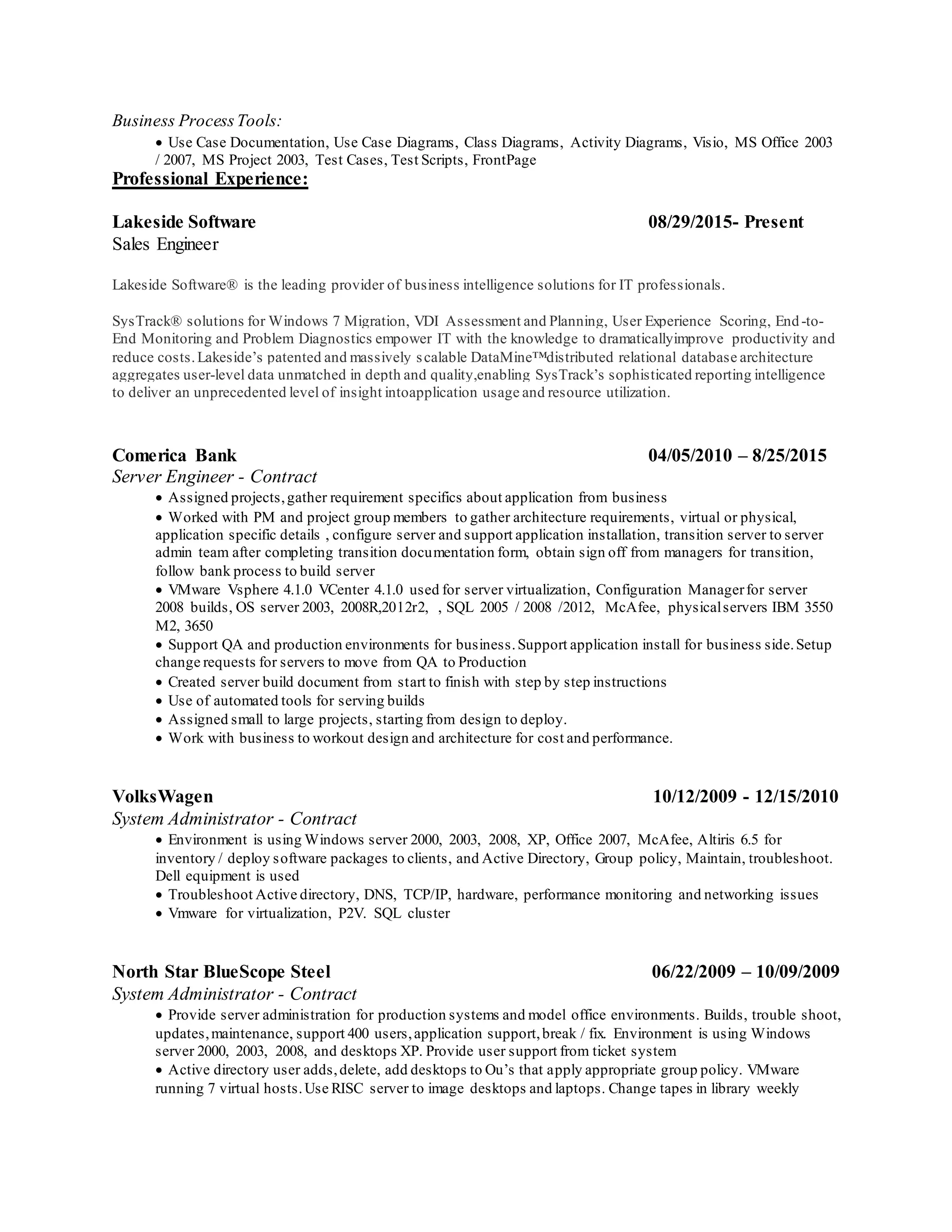 Business ProcessTools:
 Use Case Documentation, Use Case Diagrams, Class Diagrams, Activity Diagrams, Visio, MS Office 2003
/ 2007, MS Project 2003, Test Cases, Test Scripts, FrontPage
Professional Experience:
Lakeside Software 08/29/2015- Present
Sales Engineer
Lakeside Software® is the leading provider of business intelligence solutions for IT professionals.
SysTrack® solutions for Windows 7 Migration, VDI Assessment and Planning, User Experience Scoring, End-to-
End Monitoring and Problem Diagnostics empower IT with the knowledge to dramaticallyimprove productivity and
reduce costs.Lakeside’s patented and massively scalable DataMine™distributed relational database architecture
aggregates user-level data unmatched in depth and quality,enabling SysTrack’s sophisticated reporting intelligence
to deliver an unprecedented level of insight intoapplication usage and resource utilization.
Comerica Bank 04/05/2010 – 8/25/2015
Server Engineer - Contract
 Assigned projects,gather requirement specifics about application from business
 Worked with PM and project group members to gather architecture requirements, virtual or physical,
application specific details , configure server and support application installation, transition server to server
admin team after completing transition documentation form, obtain sign off from managers for transition,
follow bank process to build server
 VMware Vsphere 4.1.0 VCenter 4.1.0 used for server virtualization, Configuration Managerfor server
2008 builds, OS server 2003, 2008R,2012r2, , SQL 2005 / 2008 /2012, McAfee, physicalservers IBM 3550
M2, 3650
 Support QA and production environments for business.Support application install for business side.Setup
change requests for servers to move from QA to Production
 Created server build document from start to finish with step by step instructions
 Use of automated tools for serving builds
 Assigned small to large projects, starting from design to deploy.
 Work with business to workout design and architecture for cost and performance.
VolksWagen 10/12/2009 - 12/15/2010
System Administrator - Contract
 Environment is using Windows server 2000, 2003, 2008, XP, Office 2007, McAfee, Altiris 6.5 for
inventory / deploy software packages to clients, and Active Directory, Group policy, Maintain, troubleshoot.
Dell equipment is used
 Troubleshoot Active directory, DNS, TCP/IP, hardware, performance monitoring and networking issues
 Vmware for virtualization, P2V. SQL cluster
North Star BlueScope Steel 06/22/2009 – 10/09/2009
System Administrator - Contract
 Provide server administration for production systems and model office environments. Builds, trouble shoot,
updates,maintenance, support 400 users,application support,break / fix. Environment is using Windows
server 2000, 2003, 2008, and desktops XP. Provide user support from ticket system
 Active directory user adds,delete, add desktops to Ou’s that apply appropriate group policy. VMware
running 7 virtual hosts.Use RISC server to image desktops and laptops. Change tapes in library weekly
 