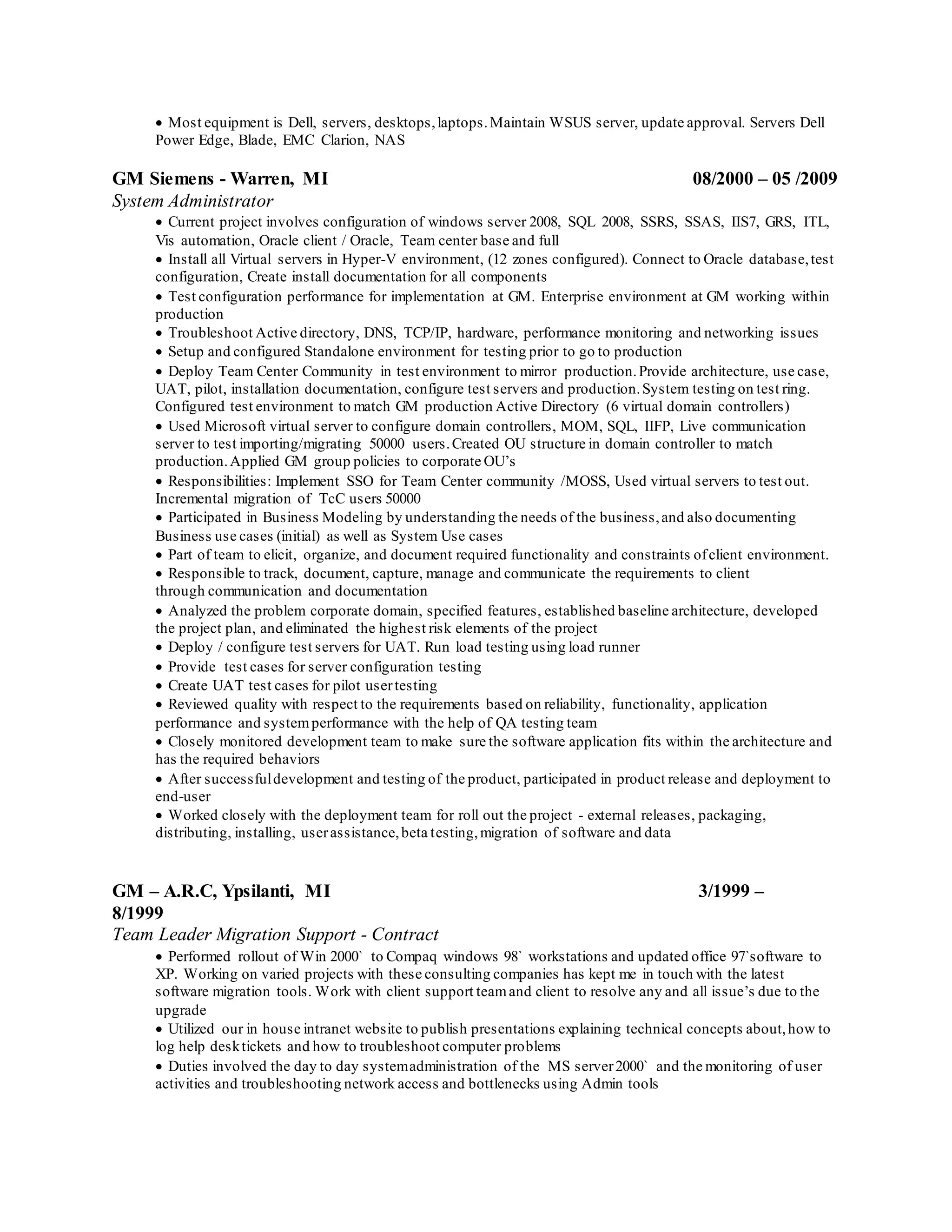  Most equipment is Dell, servers, desktops,laptops.Maintain WSUS server, update approval. Servers Dell
Power Edge, Blade, EMC Clarion, NAS
GM Siemens - Warren, MI 08/2000 – 05 /2009
System Administrator
 Current project involves configuration of windows server 2008, SQL 2008, SSRS, SSAS, IIS7, GRS, ITL,
Vis automation, Oracle client / Oracle, Team center base and full
 Install all Virtual servers in Hyper-V environment, (12 zones configured). Connect to Oracle database,test
configuration, Create install documentation for all components
 Test configuration performance for implementation at GM. Enterprise environment at GM working within
production
 Troubleshoot Active directory, DNS, TCP/IP, hardware, performance monitoring and networking issues
 Setup and configured Standalone environment for testing prior to go to production
 Deploy Team Center Community in test environment to mirror production.Provide architecture, use case,
UAT, pilot, installation documentation, configure test servers and production.System testing on test ring.
Configured test environment to match GM production Active Directory (6 virtual domain controllers)
 Used Microsoft virtual server to configure domain controllers, MOM, SQL, IIFP, Live communication
server to test importing/migrating 50000 users.Created OU structure in domain controller to match
production.Applied GM group policies to corporate OU’s
 Responsibilities: Implement SSO for Team Center community /MOSS, Used virtual servers to test out.
Incremental migration of TcC users 50000
 Participated in Business Modeling by understanding the needs of the business,and also documenting
Business use cases (initial) as well as System Use cases
 Part of team to elicit, organize, and document required functionality and constraints ofclient environment.
 Responsible to track, document, capture, manage and communicate the requirements to client
through communication and documentation
 Analyzed the problem corporate domain, specified features, established baseline architecture, developed
the project plan, and eliminated the highest risk elements of the project
 Deploy / configure test servers for UAT. Run load testing using load runner
 Provide test cases for server configuration testing
 Create UAT test cases for pilot usertesting
 Reviewed quality with respect to the requirements based on reliability, functionality, application
performance and systemperformance with the help of QA testing team
 Closely monitored development team to make sure the software application fits within the architecture and
has the required behaviors
 After successfuldevelopment and testing of the product, participated in product release and deployment to
end-user
 Worked closely with the deployment team for roll out the project - external releases, packaging,
distributing, installing, userassistance,beta testing,migration of software and data
GM – A.R.C, Ypsilanti, MI 3/1999 –
8/1999
Team Leader Migration Support - Contract
 Performed rollout of Win 2000` to Compaq windows 98` workstations and updated office 97`software to
XP. Working on varied projects with these consulting companies has kept me in touch with the latest
software migration tools. Work with client support teamand client to resolve any and all issue’s due to the
upgrade
 Utilized our in house intranet website to publish presentations explaining technical concepts about,how to
log help desktickets and how to troubleshoot computer problems
 Duties involved the day to day systemadministration of the MS server2000` and the monitoring of user
activities and troubleshooting network access and bottlenecks using Admin tools
 