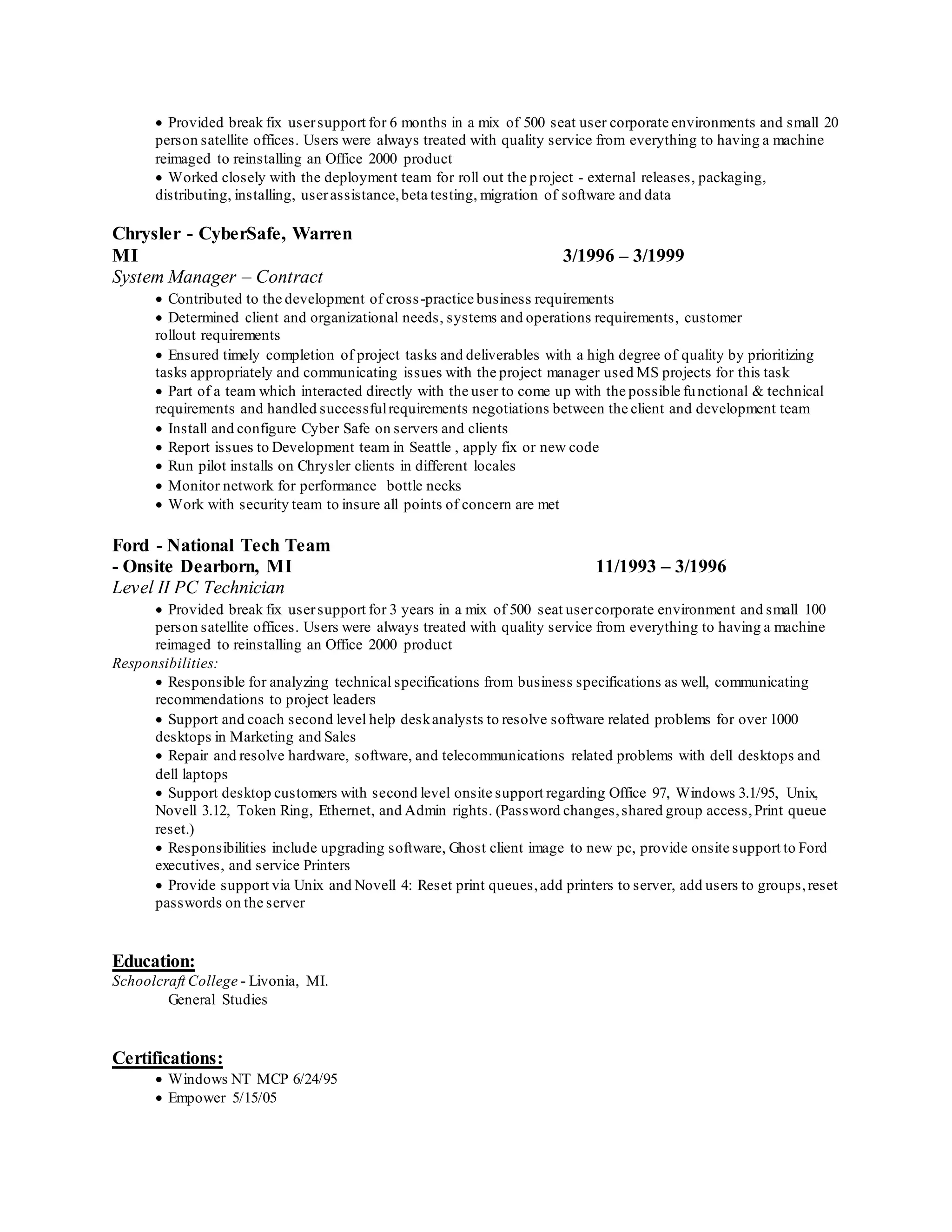  Provided break fix usersupport for 6 months in a mix of 500 seat user corporate environments and small 20
person satellite offices. Users were always treated with quality service from everything to having a machine
reimaged to reinstalling an Office 2000 product
 Worked closely with the deployment team for roll out the project - external releases, packaging,
distributing, installing, userassistance,beta testing, migration of software and data
Chrysler - CyberSafe, Warren
MI 3/1996 – 3/1999
System Manager – Contract
 Contributed to the development of cross-practice business requirements
 Determined client and organizational needs, systems and operations requirements, customer
rollout requirements
 Ensured timely completion of project tasks and deliverables with a high degree of quality by prioritizing
tasks appropriately and communicating issues with the project manager used MS projects for this task
 Part of a team which interacted directly with the user to come up with the possible functional & technical
requirements and handled successfulrequirements negotiations between the client and development team
 Install and configure Cyber Safe on servers and clients
 Report issues to Development team in Seattle , apply fix or new code
 Run pilot installs on Chrysler clients in different locales
 Monitor network for performance bottle necks
 Work with security team to insure all points of concern are met
Ford - National Tech Team
- Onsite Dearborn, MI 11/1993 – 3/1996
Level II PC Technician
 Provided break fix usersupport for 3 years in a mix of 500 seat usercorporate environment and small 100
person satellite offices. Users were always treated with quality service from everything to having a machine
reimaged to reinstalling an Office 2000 product
Responsibilities:
 Responsible for analyzing technical specifications from business specifications as well, communicating
recommendations to project leaders
 Support and coach second level help deskanalysts to resolve software related problems for over 1000
desktops in Marketing and Sales
 Repair and resolve hardware, software, and telecommunications related problems with dell desktops and
dell laptops
 Support desktop customers with second level onsite support regarding Office 97, Windows 3.1/95, Unix,
Novell 3.12, Token Ring, Ethernet, and Admin rights. (Password changes,shared group access,Print queue
reset.)
 Responsibilities include upgrading software, Ghost client image to new pc, provide onsite support to Ford
executives, and service Printers
 Provide support via Unix and Novell 4: Reset print queues,add printers to server, add users to groups,reset
passwords on the server
Education:
Schoolcraft College - Livonia, MI.
General Studies
Certifications:
 Windows NT MCP 6/24/95
 Empower 5/15/05
 
