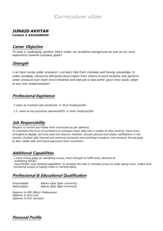 Curreculum vitae
JUNAID AKHTAR
Contact # 03334589556
Career Objective
To seek a challenging position which utilize my academic background as well as my work
experience towards company goals?
Strength
i can hard worke under pressure i can learn fast from mistakes and having knowledge to
utilize available resources efficiently.have inspire from others to work honestly and perform
under pressure.ican meet strict timelines and execute a task within given time easily adept
to any new implementation
Professional Expirience
2 years as markete sale coordinator in Shan Foods(pvt)ltd
1.5 years as key punching operator(KPO) in Shan Foods(pvt)ltd
Job Responsbility
Respect to seniors and follow their instruction as per demand,
To maintaine the trust of customers on company.input data into a variety of area working Have more
strengthe to display and and avail the stock on markete. Answer phones and create notifications in the
system. Contact with internal and external customers and insisting to produce new contacts.Strong gripp
to deal credite bills and future payments from customers
Additional Capabilities
I have strong gripp on marketing issues, have strength to fulfill avery demand on
marketing behalf,
have Perfect area working capabilities to increase the sale in markete.using my skills taking more orders and
increasing output of saling unites in markete basis,
Professional & Educational Qualification
Intermediate Allama Iqbal Open University
Matriculation Allama Iqbal Open University
Diploma In (MS Office) Professional
Diploma In Auto Cad
Diploma In Civil Sarvayer
Personal Profile
 