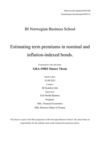 Mikael Jordal Skjellerd 0953540
Kalaitheepan Krishnarajah 0895114
BI Norwegian Business School
Estimating term premiums in nominal and
inflation-indexed bonds.
Examination code and name:
GRA-19003 Master Thesis
Hand-in date:
25.08.2015
Campus:
BI Nydalen Oslo
Supervisor:
Geir Høidal Bjønnes
Program:
MSc. Financial Economics
MSc. Business Major in Finance
This thesis is a part of the MSc programme at BI Norwegian Business School. The school takes no
responsibility for the methods used, results found and conclusions drawn.
 
