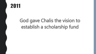 2011
God gave Chalis the vision to
establish a scholarship fund
 