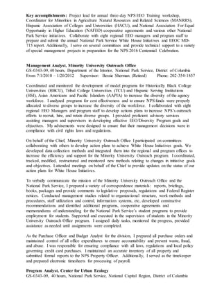 Key accomplishments: Project lead for annual three-day NPS EEO Training workshop,
Coordinator for Minorities in Agriculture Natural Resources and Related Sciences (MANRRS),
Hispanic Association of Colleges and Universities (HACU), and National Association For Equal
Opportunity in Higher Education (NAFEO) cooperative agreements and various other National
Park Service initiatives. Collaborate with eight regional EEO managers and program staff to
prepare and submit the annual National Park Service White House Initiatives and EEOC MD-
715 report. Additionally, I serve on several committees and provide technical support to a variety
of special management projects in preparation for the NPS 2016 Centennial Celebration.
Management Analyst, Minority University Outreach Office
GS-0343-09, 40 hours, Department of the Interior, National Park Service, District of Columbia
From 7/1/2010 – 1/20/2012 Supervisor: Bessie Sherman (Retired) Phone: 202-354-1857
Coordinated and monitored the development of model programs for Historically Black College
Universities (HBCU), Tribal College Universities (TCU) and Hispanic Serving Institutions
(HSI), Asian Americans and Pacific Islanders (AAPIA) to increase the diversity of the agency
workforce. I analyzed programs for cost effectiveness and to ensure NPS funds were properly
allocated to diverse groups to increase the diversity of the workforce. I collaborated with eight
regional EEO Managers and program staff to develop actions plans to increase NPS’s outreach
efforts to recruit, hire, and retain diverse groups. I provided proficient advisory services
assisting managers and supervisors in developing effective EEO/Diversity Program goals and
objectives. My advisements were designed to ensure that their management decisions were in
compliance with civil rights laws and regulations.
On behalf of the Chief, Minority University Outreach Office I participated on committees
collaborating with others to develop action plans to achieve White House Initiatives goals. We
developed data collection methods and integrated them into the regional and program offices to
increase the efficiency and support for the Minority University Outreach program. I coordinated,
tracked, modified, restructured and monitored new methods relating to changes in initiative goals
and objectives. I attended meetings on behalf of the Chief to provide updates on the status of our
action plans for White House Initiatives.
To verbally communicate the mission of the Minority University Outreach Office and the
National Park Service, I prepared a variety of correspondence materials: reports, briefings,
books, packages and provide comments to legislative proposals, regulations and Federal Register
notices. Conducted management studies related to organizational structure, work methods and
procedures, staff utilization and control, information systems, etc, developed constructive
recommendations and identified additional programs, cooperative agreements and
memorandums of understanding for the National Park Service’s student programs to provide
employment for students. Supported and executed in the supervision of students in the Minority
University Outreach Office program. I assigned daily tasks, monitored the progress, provided
assistance as needed until assignments were completed.
As the Purchase Officer and Budget Analyst for the division, I prepared all purchase orders and
maintained control of all office expenditures to ensure accountability and prevent waste, fraud,
and abuse. I was responsible for ensuring compliance with all laws, regulations and local policy
governing credit card purchases. I maintained an accurate inventory of all property and
submitted formal reports to the NPS Property Officer. Additionally, I served as the timekeeper
and prepared electronic timesheets for processing of payroll.
Program Analyst, Center for Urban Ecology
GS-0343-09, 40 hours, National Park Service, National Capital Region, District of Columbia
 