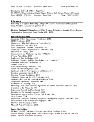 From 7/1/2005 – 6/30/2010 Supervisor: Diane Pavek Phone: (202) 339-8309
Community Outreach Officer - Supervisor
GS-0301-09, 40 hours, National Capital Region, National Park Service, District of Columbia
From 8/1/2001 – 6/30/2005 Supervisor: Rose Pruitt Phone: (202) 354-1874
Education__________________________________________________________
University of Maryland University College, BA–Business Administration/Management,
Largo, Maryland (Graduation September 2017)
Piedmont Technical College, Business/Office Systems Technology, Associate Degree-Business
Administration, Greenwood, South Carolina (July) 1994
SpecializedTraining_________________________________________________
Contracting Officer Representative Certification 2015
FBMS Certification 2015
Management Skills for Professionals Certification 2015
Basic Mediation Certification 2014
Equal Employment Counselor Certification 2014
Authorizing Technical Representative Certification 2014
EEO/Diversity Training 2014
Discrimination and Whistleblowing (NO FEAR) 2014
Webinar Accessibility 2014
Employment Law for Business 2013
Leadership Essentials: Building Your Influence as a Leader 2013
Operational Leadership Certification 2013
NO FEAR Act 2013
Web Content Writing Certification 2013
Human Resource Management 2011
Leadership Skills for Non Supervisors Certification 2011
Executive Leadership Summit 2010
Executive Assistant Certification 2010
Affirmative Action and the EEO Certification 2010
Communication Skills for Leadership Certification 2009
Cooperative Agreements Certification 2009
Foundations in Leadership 2009
Monitoring Grants and Cooperative Agreements for Federal Personnel Certification 2009
Orientation to the Privacy Act 2008
Empowering Yourself and Your People 2008
Recruiting for the National Park Service 2007
Congressional Actions and the National Park Service 2004
Great Grammar 2004
Presentation Techniques & Delivery Interpretive Development Program Certification 2004
Professionalism in the Workplace for Employees 2004
The Write Stuff Certification 2003
Microsoft Project Certification 2002
Leadership Positions
President, National Park Service Employee Association, Southeast Region
Business Manager, Georgia Kings, Tobacco Road League; Atlanta Wildcats and East Point
Jaguars, American Basketball Association,
 