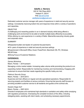 Adolfo J. Herrera
220 W 74th Place #223
Hialeah Fl. 33014
Ph# 305-975-3748
adolfojherrera@gmail.com
Dedicated customer service manager with years of experience in retail and security service
settings. Consistently improving bottom line and response times within a variety of operations
and capacities.
OBJECTIVE
A challenging and rewarding position in an in demand industry while being offered a
challenging work environment to be able to handle multiple tasks efficiently & accurately.
While utilizing my vast experience in a variety of fields. Meanwhile executing industry goals
and corporate vision.
SUMMARY
●Respected builder and leader of customer-focused teams
●10+ years of experience in retail and security services settings
●Experienced in Microsoft Office, Excel, PowerPoint, Macintosh OS, PC, Windows
ME/XP/Vista.
●Strong Focus of Customer Relations
EXPERIENCE:
Games Workshop
Miami, Florida — 2014-present
Managing a niche market retailer. Increasing sales volume while promoting the product to an
expanding market. Responsible for maintaining inventory and merchandising. Engaging with
customers to ensure that their needs regarding this specific hobby are met.
Platinum Security Group
Miami, Florida — 2010-2013
Supervise and train officers on regular and site specialized operations. Responsible for
securing property and facilities at various contracts. Ensuring that security staff focuses on
providing excellent customer service to all residents and guests at the contract site.
Nuestro Hogar ALF
Miami, Florida — 2007-2010
Directed 8 employees and maintained high standards in sanitation and safety while complying
with regulatory procedures. Overseeing the complete functions of the office, including
delegating tasks, assisting with client needs, and scheduling necessary appointments.
 