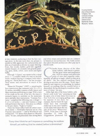 A sunny interior
shot of David Beck's
"L'Op6ra," left,
contrasts sharply
with the sober
exterior of his
feathered "Dodo
Museum," below.
z
g
I
s
at tiny windows, jockeying to find the best van-
tage point. In the end, more than one glimpse is
needed to fully appreciate the craftsmanship and
deft use of materials as diverse as copper sheeting,
brass, fine woods, leather, gold leaf, eggshell,
enamel, lacquer, oiI, encaustic and gouache paint-
ing, glass, mink, velvet, satin moire and lights
bulbs.
Although "L'Op6ra" was meant to be a visual
piece
-
"I couldn't think of a way to include
music without having it compete with what's
going on," David Beck says
-
he has incorpo-
rated music and movement in much of his
work.
"Danse de l'Estomac" (1997), a mixed-media
box construction that measures only 3%u x 31/t x
2'A rnches, incredibly contains a belly dancer and
three musicians performing on stage. With a turn
of the crank on the side of the box, the dancer's
stomach begins to undulate as the musicians
move and play their instruments. "Tunisian Noc-
turne," completed the following year, is larger
-6 x 6 x 2.2 inches
-
and also features a stage
with performers that move. This piece is a tribute
to the jazz classic, "Night in Tunisia."
These two boxes reflect both the artist's inter-
est in music
-
David plays baritone sax in a San
Francisco jazz quartet
-
and in Moorish art and
architecture. "I've always been drawn to [Moorish
stylel," he says, and particularly likes strong black
and white stripes and patterns that are common
in Eastern art and architecture. The Arabic arches
that adorn Moorish architecture often pop up in
David's work.
laudia Stone, director of the Allan
Stone Gallery, calls David a genius.
"He has great vision and imagination
that, with his unique and particular
"%*,@ee point of view plus exquisite crafts-
manship, all add up to magic, which is what art is
all about." She has enjoyed watching David
develop as an artist over the years. "Every time I
think he can't improve on something, he outdoes
himself, yet nothing Ithat he created] before is
diminished. He has developed a wondrous refine-
ment of vision," she says. ",i
Alitha Zapf , also o[ the Stone Gallery, calls
David's early work "raw," pointing out that
he spent a lot of time those first years in
New York City scavenging garbage cans
for material. It was there, for
example, that he found the tlpe-
writer keys that eventually
ended up as tiny door handles
on the many little doors that are
part of his piece "Rhinorama"
(1979). FromJune 4 through
September lZ, !999, the
Guggenheim presented 700
"Every time I think he can't improve on something, he outdoes
himself, yet nothing lthat he created] before is diminished."
Photo/Allan Stone Gallery, NYC
OCTOBER 1999 43
 