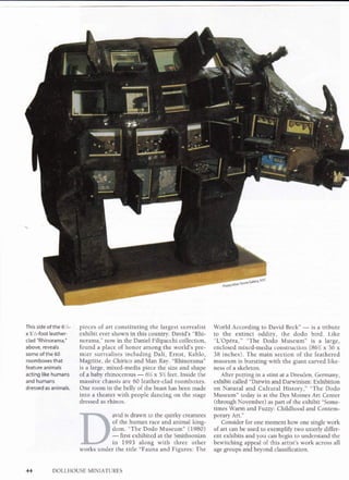 This side of the 6'/z-
x 5'/,-f oot leather-
clad "Rhinorama,"
above, reveals
some of the 60
roomboxes that
feature animals
acting like humans
and humans
dressed as animals.
pieces of art constituting the largest surrealist
exhibit ever shown in this country. David's "Rhi-
norama," now in the Daniel Filipacchi collection,
found a place of honor among the world's pre-
mier surrealists including Dali, Ernst, Kahlo,
Magritte, de Chirico and Man Ray. "Rhinorama"
is a large, mixed-media piece the size and shape
of a baby rhinocerous
-
6'/, x 5'l feet. Inside the
massive chassis are 60 leather-clad roomboxes.
One room in the belly of the beast has been made
into a theater with people dancing on the stage
dressed as rhinos.
World According to David Beck"
-
is a tribute
to the extinct oddity, the dodo bird. Like
"L'Opera," "The Dodo Museum" is a large,
enclosed mixed-media construction (86'/, x 36 x
38 inches). The main section of the feathered
museum is bursting with the giant carved like-
ness of a skeleton.
After putting in a stint at a Dresden, Germany,
exhibit called "Darwin and Darwinism: Exhibition
on Natural and Cultural History," "The Dodo
Museum" today is at the Des Moines Art Center
(through November) as part of the exhibit "Some-
times Warm andFuzzy'. Childhood and Contem-
porary Art."
Consider for one moment how one single work
of art can be used to exemplify two utterly differ-
ent exhibits and you can begin to understand the
bewitching appeal of this artist's work across all
age groups and beyond classification.
avid is drawn to the quirky creatures
of the human race and animal king-
dom. "The Dodo Museum" (1980)
-
first exhibited at the Smithsonian
in 1993 along with three other
works under the title "Fauna and Figures: The
DOLLHOUSE MINIATURES44
 