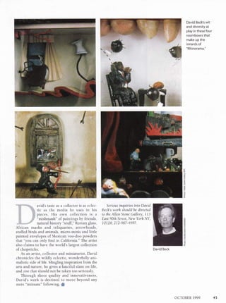 David Beck's wit
and diversity at
play in these four
roomboxes that
make up the
innards of
"Rhinorama."
z
g
u
s
*tf'**t*.. avid's taste as a collector is as eclec-
# $. tic as the media he uses in his
H $ pieces. His own collection is a
X ,ff "mishmash" of paintings by friends,
,i$.*,*;,Fr natural history "stuff," Roman glass,
African masks and reliquaries, arrowheads,
stuffed birds and animals, micro-minis and little
painted envelopes of Mexican voo-doo powders
that "you can only find in California." The artist
also claims to have the world's largest collection
of chopsticks.
As an artist, collector and miniaturist, David
chronicles the wildly eclectic, wonderfully ani-
malistic side of life. Mingling inspiration from the
arts and nature, he gives a fanciful slant on life,
and one that should not be taken too seriously.
Through sheer quality and innovativeness,
David's work is destined to move beyond any
mere "intimate" following. S
Serious inquiries into Dqvid
Bech's work shouldbe directed
to the Allan Stone Gallery, 773
Edst 90th Street, New Yorh NY,
10128: 212-987-4997.
s
,9
E
David Beck
OCTOBER 1999 45
 