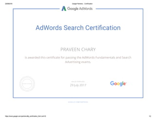 22/08/2016 Google Partners ­ Certification
https://www.google.com/partners/#p_certification_html;cert=8 1/2
AdWords Search Certi䰎罌cation
PRAVEEN CHARY
is awarded this certiñcate for passing the AdWords Fundamentals and Search
Advertising exams.
GOOGLE.COM/PARTNERS
VALID THROUGH
29 July 2017
 