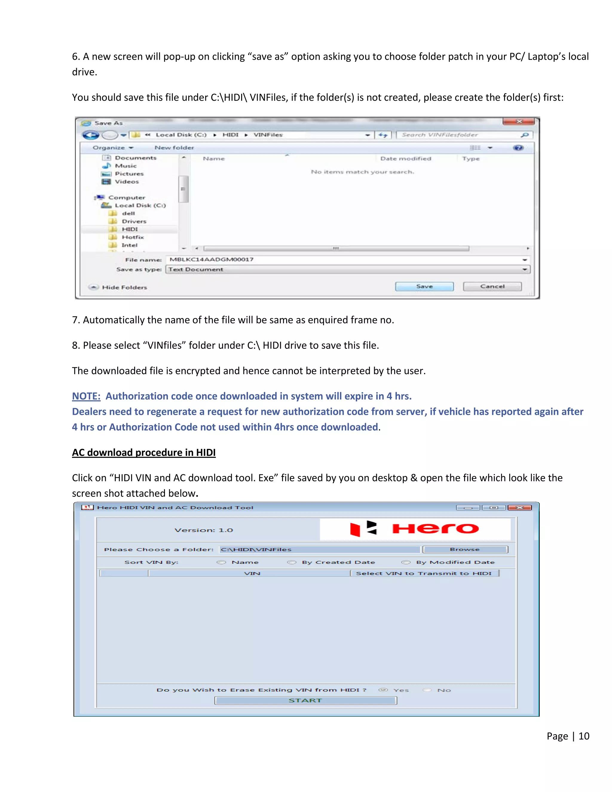 Page | 10
6. A new screen will pop-up on clicking “save as” option asking you to choose folder patch in your PC/ Laptop’s local
drive.
You should save this file under C:HIDI VINFiles, if the folder(s) is not created, please create the folder(s) first:
7. Automatically the name of the file will be same as enquired frame no.
8. Please select “VINfiles” folder under C: HIDI drive to save this file.
The downloaded file is encrypted and hence cannot be interpreted by the user.
NOTE: Authorization code once downloaded in system will expire in 4 hrs.
Dealers need to regenerate a request for new authorization code from server, if vehicle has reported again after
4 hrs or Authorization Code not used within 4hrs once downloaded.
AC download procedure in HIDI
Click on “HIDI VIN and AC download tool. Exe” file saved by you on desktop & open the file which look like the
screen shot attached below.
 