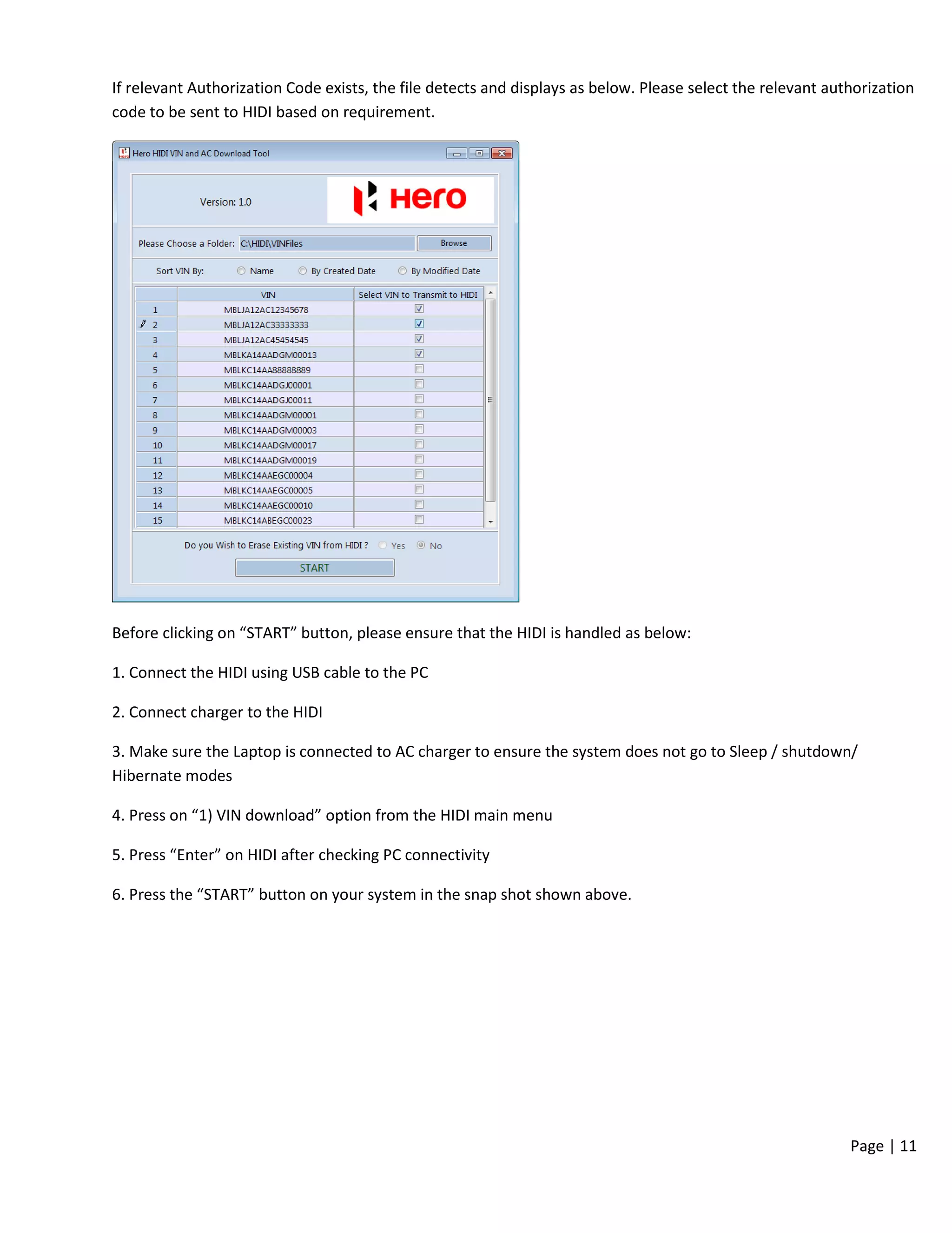 Page | 11
If relevant Authorization Code exists, the file detects and displays as below. Please select the relevant authorization
code to be sent to HIDI based on requirement.
Before clicking on “START” button, please ensure that the HIDI is handled as below:
1. Connect the HIDI using USB cable to the PC
2. Connect charger to the HIDI
3. Make sure the Laptop is connected to AC charger to ensure the system does not go to Sleep / shutdown/
Hibernate modes
4. Press on “1) VIN download” option from the HIDI main menu
5. Press “Enter” on HIDI after checking PC connectivity
6. Press the “START” button on your system in the snap shot shown above.
 
