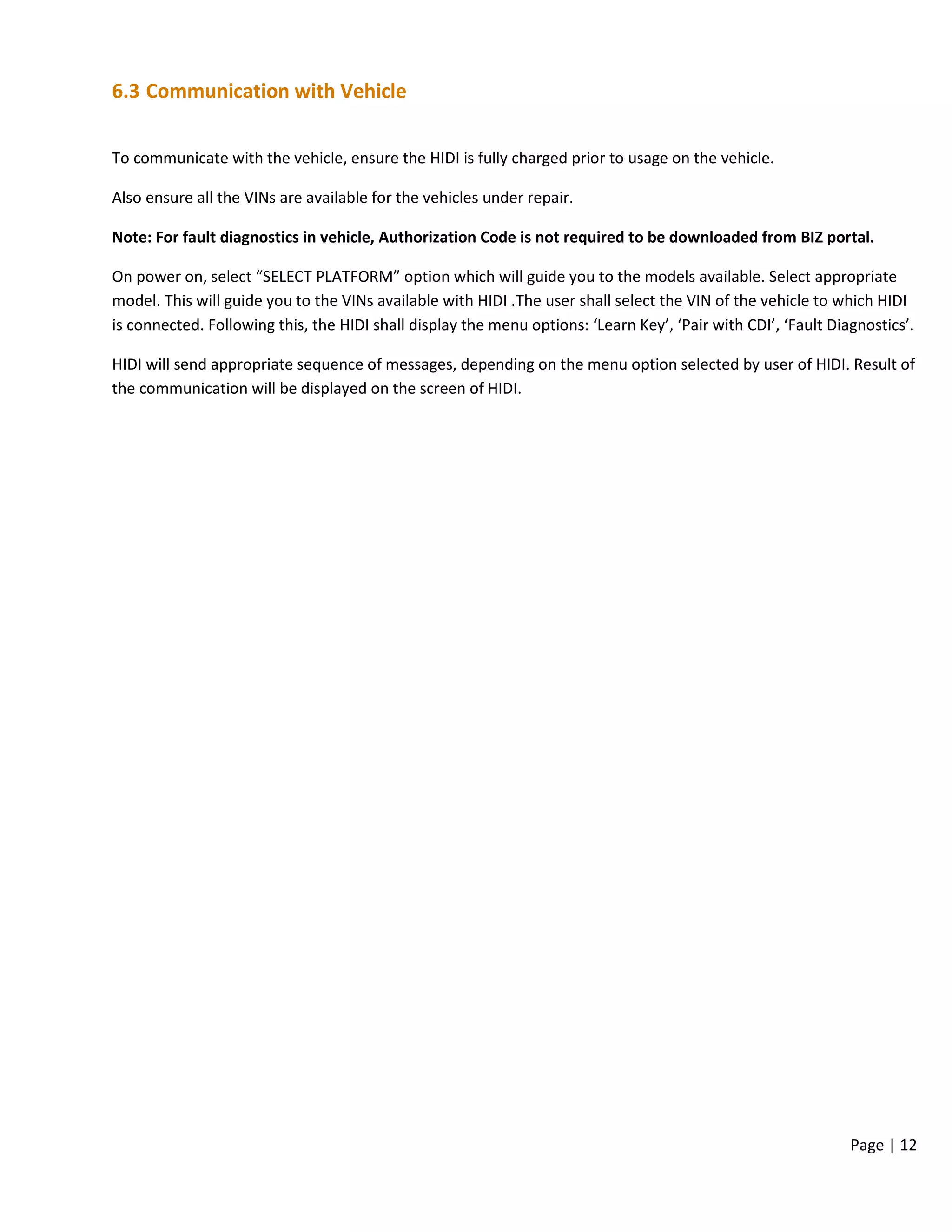 Page | 12
6.3 Communication with Vehicle
To communicate with the vehicle, ensure the HIDI is fully charged prior to usage on the vehicle.
Also ensure all the VINs are available for the vehicles under repair.
Note: For fault diagnostics in vehicle, Authorization Code is not required to be downloaded from BIZ portal.
On power on, select “SELECT PLATFORM” option which will guide you to the models available. Select appropriate
model. This will guide you to the VINs available with HIDI .The user shall select the VIN of the vehicle to which HIDI
is connected. Following this, the HIDI shall display the menu options: ‘Learn Key’, ‘Pair with CDI’, ‘Fault Diagnostics’.
HIDI will send appropriate sequence of messages, depending on the menu option selected by user of HIDI. Result of
the communication will be displayed on the screen of HIDI.
 