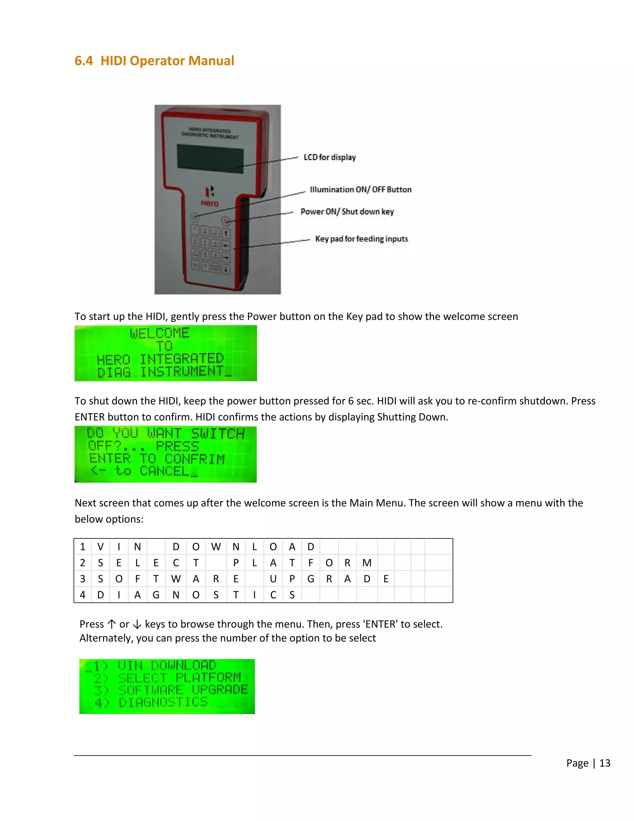 Page | 13
6.4 HIDI Operator Manual
To start up the HIDI, gently press the Power button on the Key pad to show the welcome screen
To shut down the HIDI, keep the power button pressed for 6 sec. HIDI will ask you to re-confirm shutdown. Press
ENTER button to confirm. HIDI confirms the actions by displaying Shutting Down.
Next screen that comes up after the welcome screen is the Main Menu. The screen will show a menu with the
below options:
1 V I N D O W N L O A D
2 S E L E C T P L A T F O R M
3 S O F T W A R E U P G R A D E
4 D I A G N O S T I C S
Press ↑ or ↓ keys to browse through the menu. Then, press 'ENTER' to select.
Alternately, you can press the number of the option to be select
 