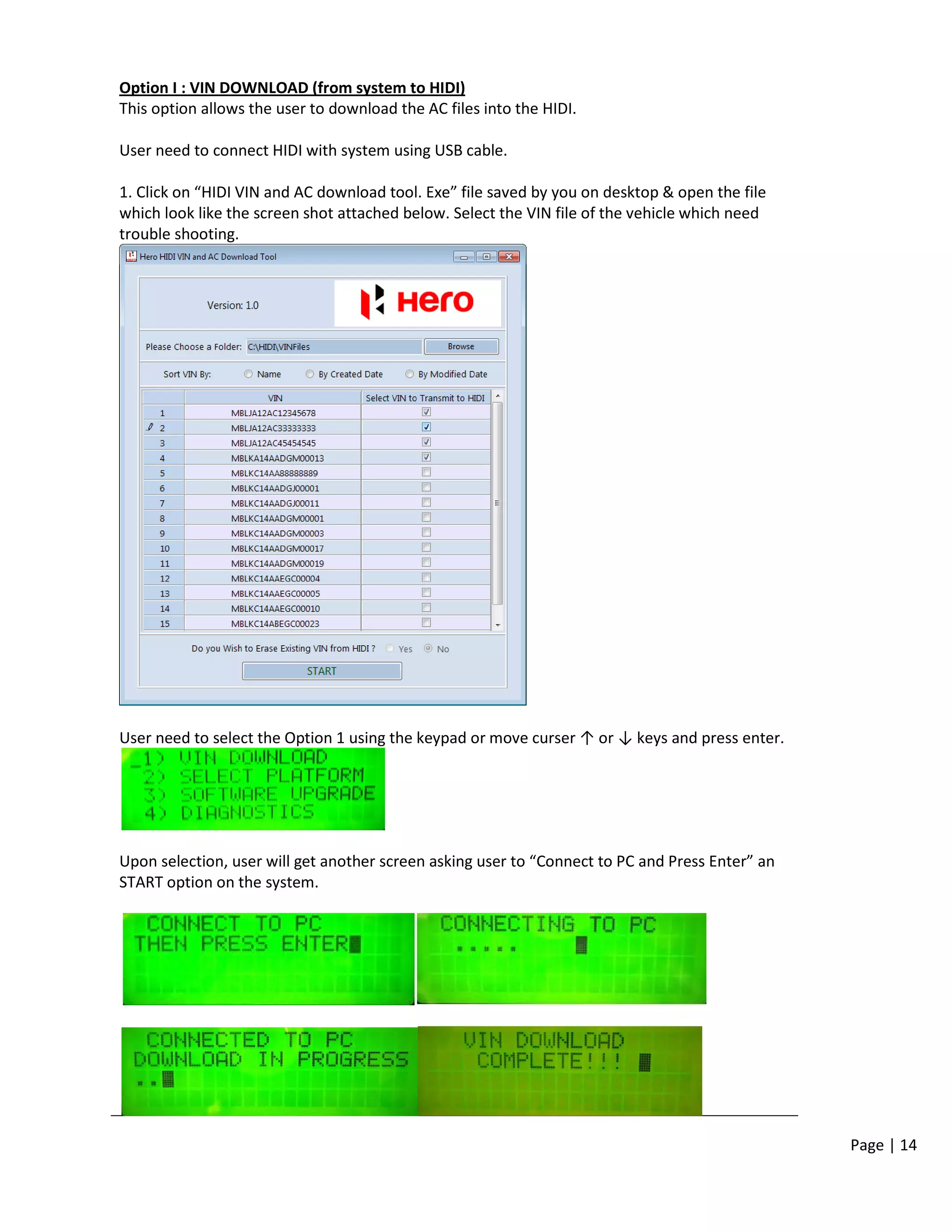 Page | 14
Option I : VIN DOWNLOAD (from system to HIDI)
This option allows the user to download the AC files into the HIDI.
User need to connect HIDI with system using USB cable.
1. Click on “HIDI VIN and AC download tool. Exe” file saved by you on desktop & open the file
which look like the screen shot attached below. Select the VIN file of the vehicle which need
trouble shooting.
User need to select the Option 1 using the keypad or move curser ↑ or ↓ keys and press enter.
Upon selection, user will get another screen asking user to “Connect to PC and Press Enter” an
START option on the system.
 