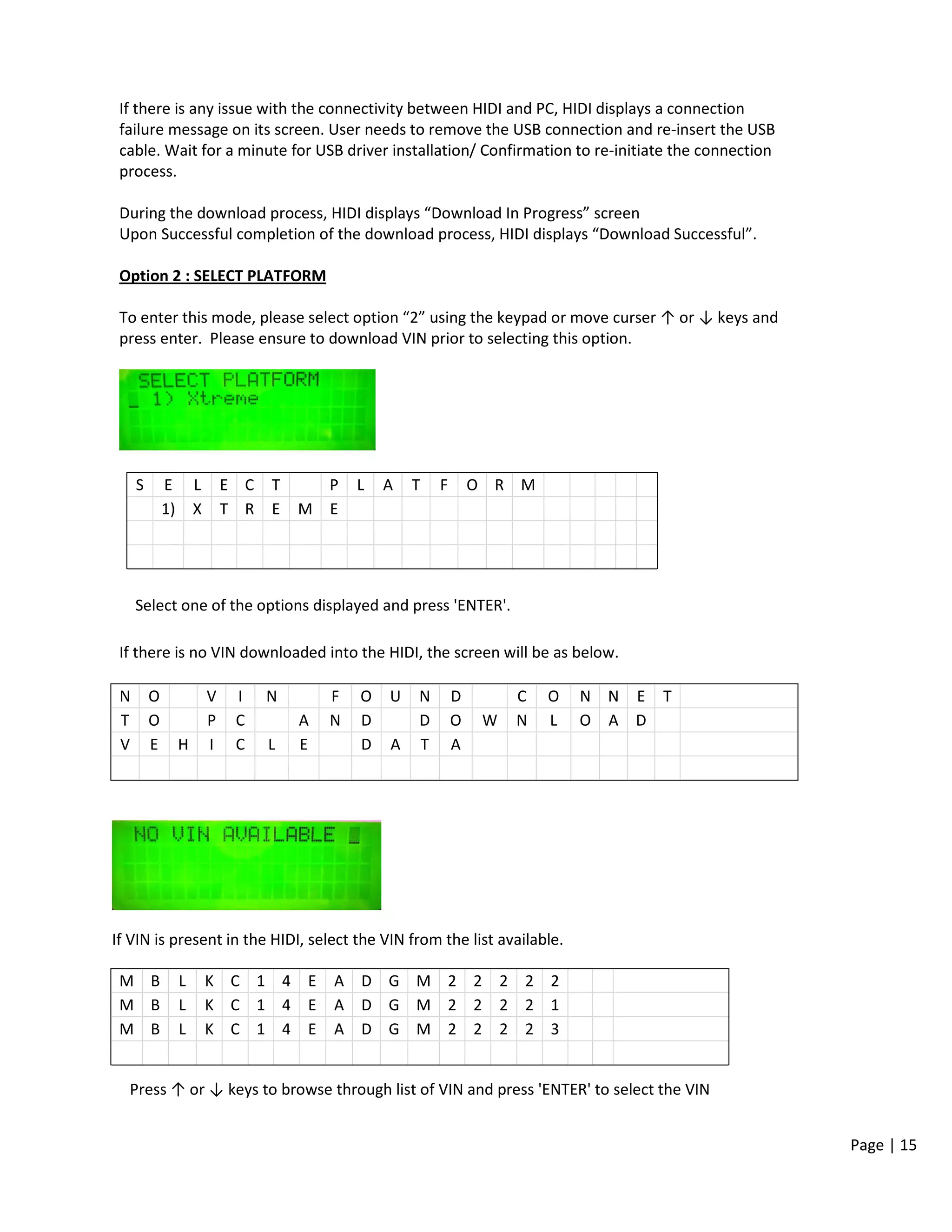 Page | 15
If there is any issue with the connectivity between HIDI and PC, HIDI displays a connection
failure message on its screen. User needs to remove the USB connection and re-insert the USB
cable. Wait for a minute for USB driver installation/ Confirmation to re-initiate the connection
process.
During the download process, HIDI displays “Download In Progress” screen
Upon Successful completion of the download process, HIDI displays “Download Successful”.
Option 2 : SELECT PLATFORM
To enter this mode, please select option “2” using the keypad or move curser ↑ or ↓ keys and
press enter. Please ensure to download VIN prior to selecting this option.
S E L E C T P L A T F O R M
1) X T R E M E
Select one of the options displayed and press 'ENTER'.
If there is no VIN downloaded into the HIDI, the screen will be as below.
N O V I N F O U N D C O N N E T
T O P C A N D D O W N L O A D
V E H I C L E D A T A
If VIN is present in the HIDI, select the VIN from the list available.
M B L K C 1 4 E A D G M 2 2 2 2 2
M B L K C 1 4 E A D G M 2 2 2 2 1
M B L K C 1 4 E A D G M 2 2 2 2 3
Press ↑ or ↓ keys to browse through list of VIN and press 'ENTER' to select the VIN
 