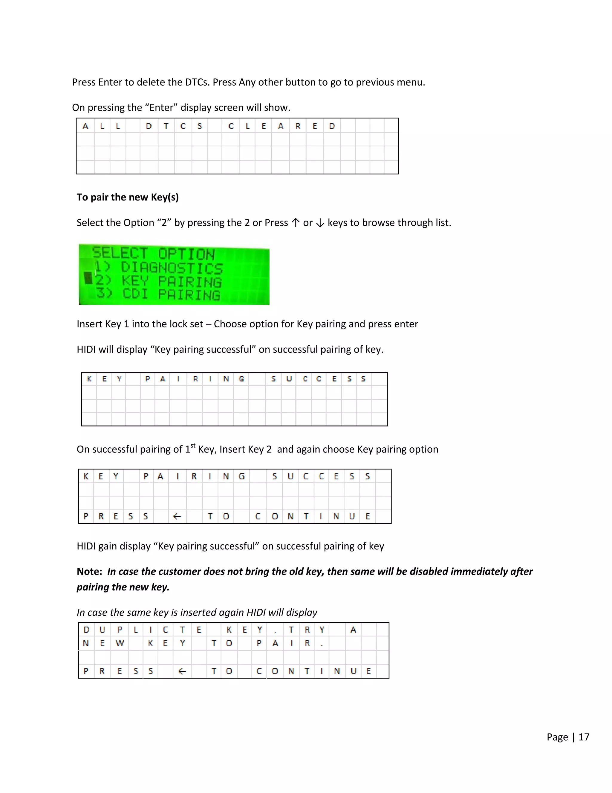 Page | 17
Press Enter to delete the DTCs. Press Any other button to go to previous menu.
On pressing the “Enter” display screen will show.
To pair the new Key(s)
Select the Option “2” by pressing the 2 or Press ↑ or ↓ keys to browse through list.
Insert Key 1 into the lock set – Choose option for Key pairing and press enter
HIDI will display “Key pairing successful” on successful pairing of key.
On successful pairing of 1st
Key, Insert Key 2 and again choose Key pairing option
HIDI gain display “Key pairing successful” on successful pairing of key
Note: In case the customer does not bring the old key, then same will be disabled immediately after
pairing the new key.
In case the same key is inserted again HIDI will display
 