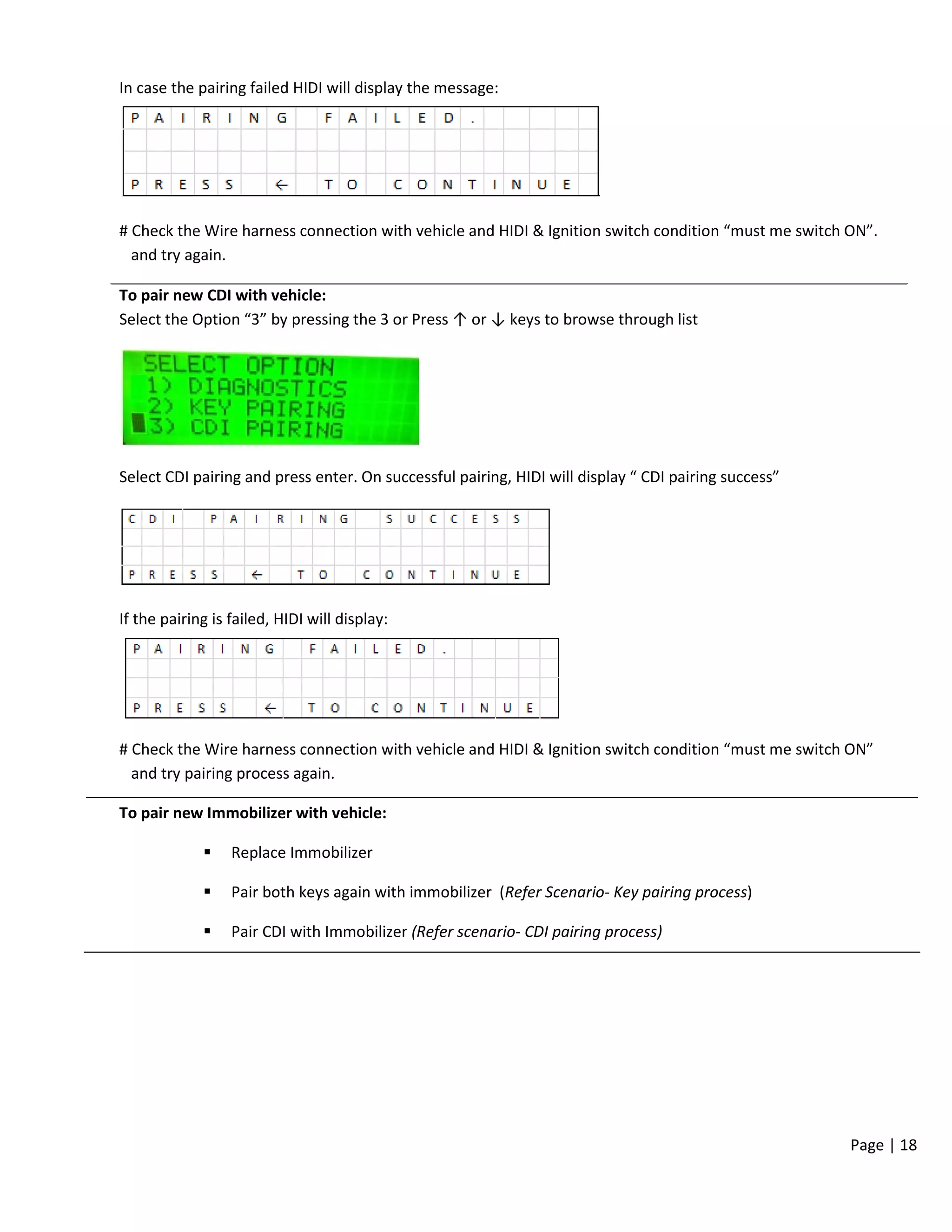 Page | 18
In case the pairing failed HIDI will display the message:
# Check the Wire harness connection with vehicle and HIDI & Ignition switch condition “must me switch ON”.
and try again.
To pair new CDI with vehicle:
Select the Option “3” by pressing the 3 or Press ↑ or ↓ keys to browse through list
Select CDI pairing and press enter. On successful pairing, HIDI will display “ CDI pairing success”
If the pairing is failed, HIDI will display:
# Check the Wire harness connection with vehicle and HIDI & Ignition switch condition “must me switch ON”
and try pairing process again.
To pair new Immobilizer with vehicle:
 Replace Immobilizer
 Pair both keys again with immobilizer (Refer Scenario- Key pairing process)
 Pair CDI with Immobilizer (Refer scenario- CDI pairing process)
 