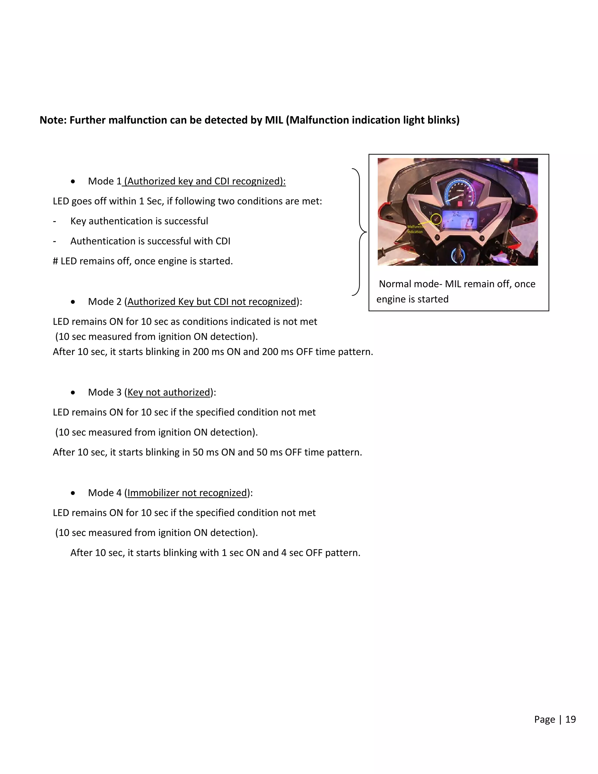 Page | 19
Note: Further malfunction can be detected by MIL (Malfunction indication light blinks)
• Mode 1 (Authorized key and CDI recognized):
LED goes off within 1 Sec, if following two conditions are met:
- Key authentication is successful
- Authentication is successful with CDI
# LED remains off, once engine is started.
• Mode 2 (Authorized Key but CDI not recognized):
LED remains ON for 10 sec as conditions indicated is not met
(10 sec measured from ignition ON detection).
After 10 sec, it starts blinking in 200 ms ON and 200 ms OFF time pattern.
• Mode 3 (Key not authorized):
LED remains ON for 10 sec if the specified condition not met
(10 sec measured from ignition ON detection).
After 10 sec, it starts blinking in 50 ms ON and 50 ms OFF time pattern.
• Mode 4 (Immobilizer not recognized):
LED remains ON for 10 sec if the specified condition not met
(10 sec measured from ignition ON detection).
After 10 sec, it starts blinking with 1 sec ON and 4 sec OFF pattern.
Normal mode- MIL remain off, once
engine is started
 