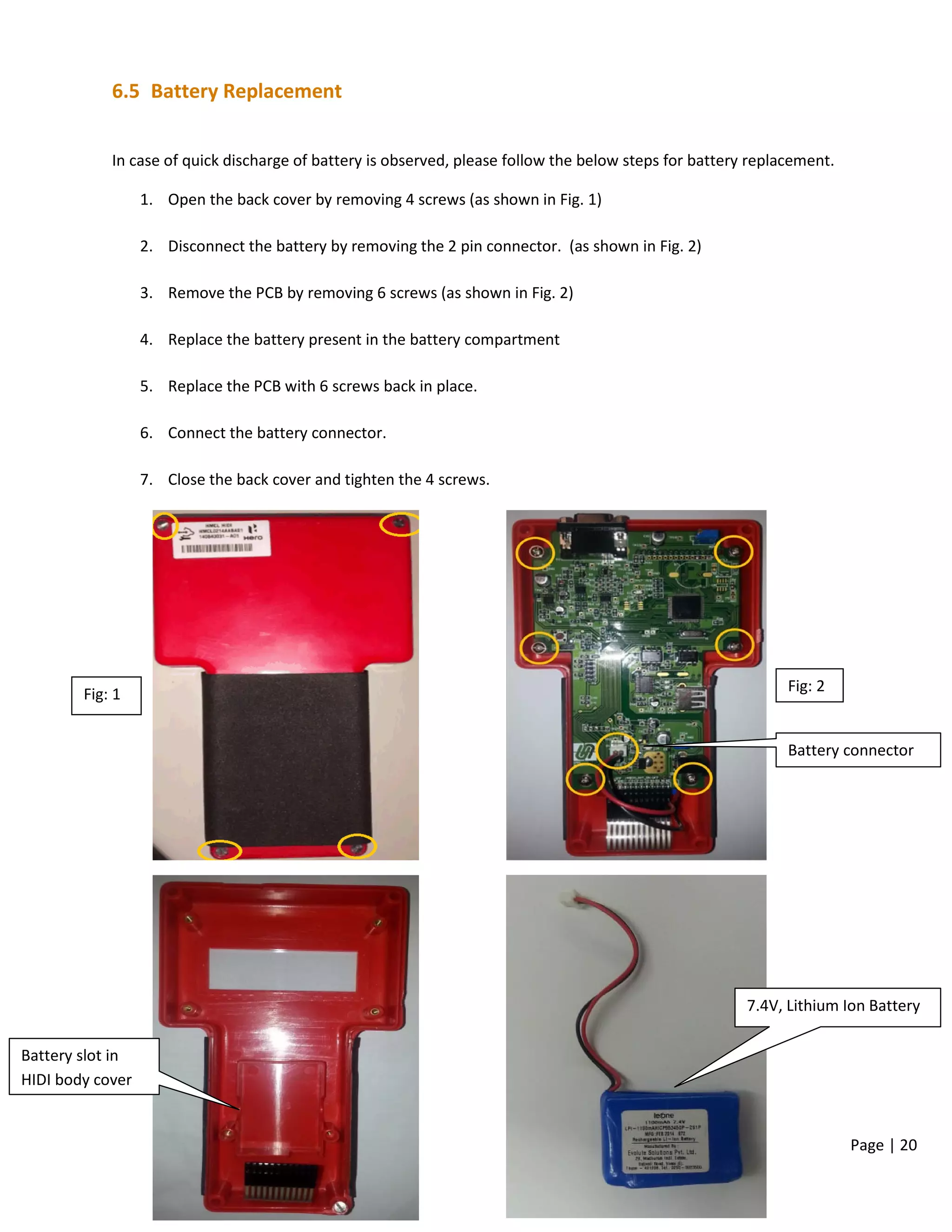 Page | 20
6.5 Battery Replacement
In case of quick discharge of battery is observed, please follow the below steps for battery replacement.
1. Open the back cover by removing 4 screws (as shown in Fig. 1)
2. Disconnect the battery by removing the 2 pin connector. (as shown in Fig. 2)
3. Remove the PCB by removing 6 screws (as shown in Fig. 2)
4. Replace the battery present in the battery compartment
5. Replace the PCB with 6 screws back in place.
6. Connect the battery connector.
7. Close the back cover and tighten the 4 screws.
Fig: 1 Fig: 2
Battery connector
7.4V, Lithium Ion Battery
Battery slot in
HIDI body cover
 