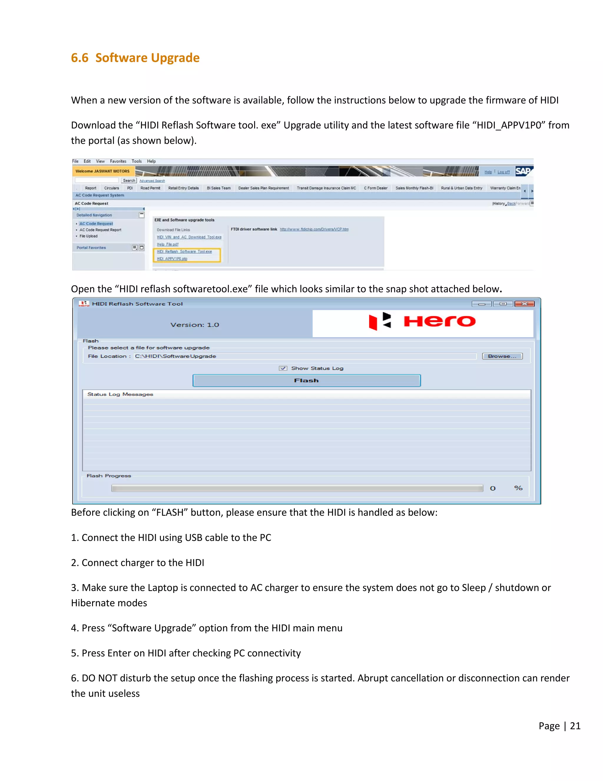 Page | 21
6.6 Software Upgrade
When a new version of the software is available, follow the instructions below to upgrade the firmware of HIDI
Download the “HIDI Reflash Software tool. exe” Upgrade utility and the latest software file “HIDI_APPV1P0” from
the portal (as shown below).
Open the “HIDI reflash softwaretool.exe” file which looks similar to the snap shot attached below.
Before clicking on “FLASH” button, please ensure that the HIDI is handled as below:
1. Connect the HIDI using USB cable to the PC
2. Connect charger to the HIDI
3. Make sure the Laptop is connected to AC charger to ensure the system does not go to Sleep / shutdown or
Hibernate modes
4. Press “Software Upgrade” option from the HIDI main menu
5. Press Enter on HIDI after checking PC connectivity
6. DO NOT disturb the setup once the flashing process is started. Abrupt cancellation or disconnection can render
the unit useless
 