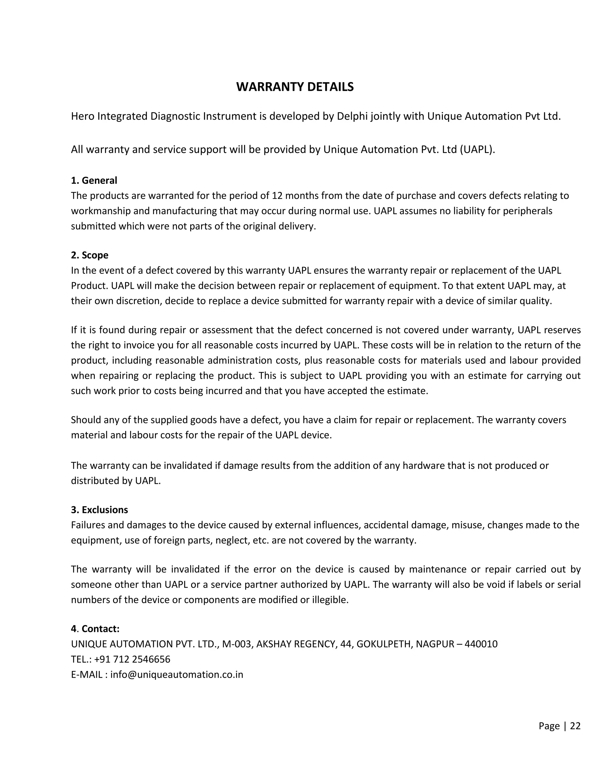 Page | 22
WARRANTY DETAILS
Hero Integrated Diagnostic Instrument is developed by Delphi jointly with Unique Automation Pvt Ltd.
All warranty and service support will be provided by Unique Automation Pvt. Ltd (UAPL).
1. General
The products are warranted for the period of 12 months from the date of purchase and covers defects relating to
workmanship and manufacturing that may occur during normal use. UAPL assumes no liability for peripherals
submitted which were not parts of the original delivery.
2. Scope
In the event of a defect covered by this warranty UAPL ensures the warranty repair or replacement of the UAPL
Product. UAPL will make the decision between repair or replacement of equipment. To that extent UAPL may, at
their own discretion, decide to replace a device submitted for warranty repair with a device of similar quality.
If it is found during repair or assessment that the defect concerned is not covered under warranty, UAPL reserves
the right to invoice you for all reasonable costs incurred by UAPL. These costs will be in relation to the return of the
product, including reasonable administration costs, plus reasonable costs for materials used and labour provided
when repairing or replacing the product. This is subject to UAPL providing you with an estimate for carrying out
such work prior to costs being incurred and that you have accepted the estimate.
Should any of the supplied goods have a defect, you have a claim for repair or replacement. The warranty covers
material and labour costs for the repair of the UAPL device.
The warranty can be invalidated if damage results from the addition of any hardware that is not produced or
distributed by UAPL.
3. Exclusions
Failures and damages to the device caused by external influences, accidental damage, misuse, changes made to the
equipment, use of foreign parts, neglect, etc. are not covered by the warranty.
The warranty will be invalidated if the error on the device is caused by maintenance or repair carried out by
someone other than UAPL or a service partner authorized by UAPL. The warranty will also be void if labels or serial
numbers of the device or components are modified or illegible.
4. Contact:
UNIQUE AUTOMATION PVT. LTD., M-003, AKSHAY REGENCY, 44, GOKULPETH, NAGPUR – 440010
TEL.: +91 712 2546656
E-MAIL : info@uniqueautomation.co.in
 