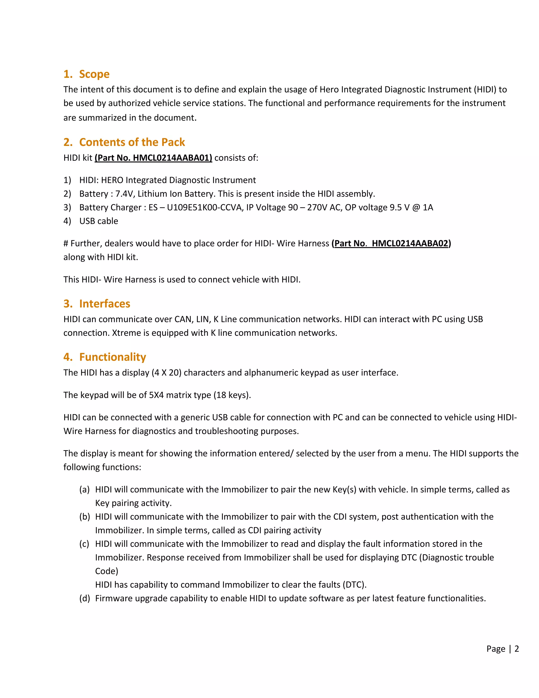 Page | 2
1. Scope
The intent of this document is to define and explain the usage of Hero Integrated Diagnostic Instrument (HIDI) to
be used by authorized vehicle service stations. The functional and performance requirements for the instrument
are summarized in the document.
2. Contents of the Pack
HIDI kit (Part No. HMCL0214AABA01) consists of:
1) HIDI: HERO Integrated Diagnostic Instrument
2) Battery : 7.4V, Lithium Ion Battery. This is present inside the HIDI assembly.
3) Battery Charger : ES – U109E51K00-CCVA, IP Voltage 90 – 270V AC, OP voltage 9.5 V @ 1A
4) USB cable
# Further, dealers would have to place order for HIDI- Wire Harness (Part No. HMCL0214AABA02)
along with HIDI kit.
This HIDI- Wire Harness is used to connect vehicle with HIDI.
3. Interfaces
HIDI can communicate over CAN, LIN, K Line communication networks. HIDI can interact with PC using USB
connection. Xtreme is equipped with K line communication networks.
4. Functionality
The HIDI has a display (4 X 20) characters and alphanumeric keypad as user interface.
The keypad will be of 5X4 matrix type (18 keys).
HIDI can be connected with a generic USB cable for connection with PC and can be connected to vehicle using HIDI-
Wire Harness for diagnostics and troubleshooting purposes.
The display is meant for showing the information entered/ selected by the user from a menu. The HIDI supports the
following functions:
(a) HIDI will communicate with the Immobilizer to pair the new Key(s) with vehicle. In simple terms, called as
Key pairing activity.
(b) HIDI will communicate with the Immobilizer to pair with the CDI system, post authentication with the
Immobilizer. In simple terms, called as CDI pairing activity
(c) HIDI will communicate with the Immobilizer to read and display the fault information stored in the
Immobilizer. Response received from Immobilizer shall be used for displaying DTC (Diagnostic trouble
Code)
HIDI has capability to command Immobilizer to clear the faults (DTC).
(d) Firmware upgrade capability to enable HIDI to update software as per latest feature functionalities.
 