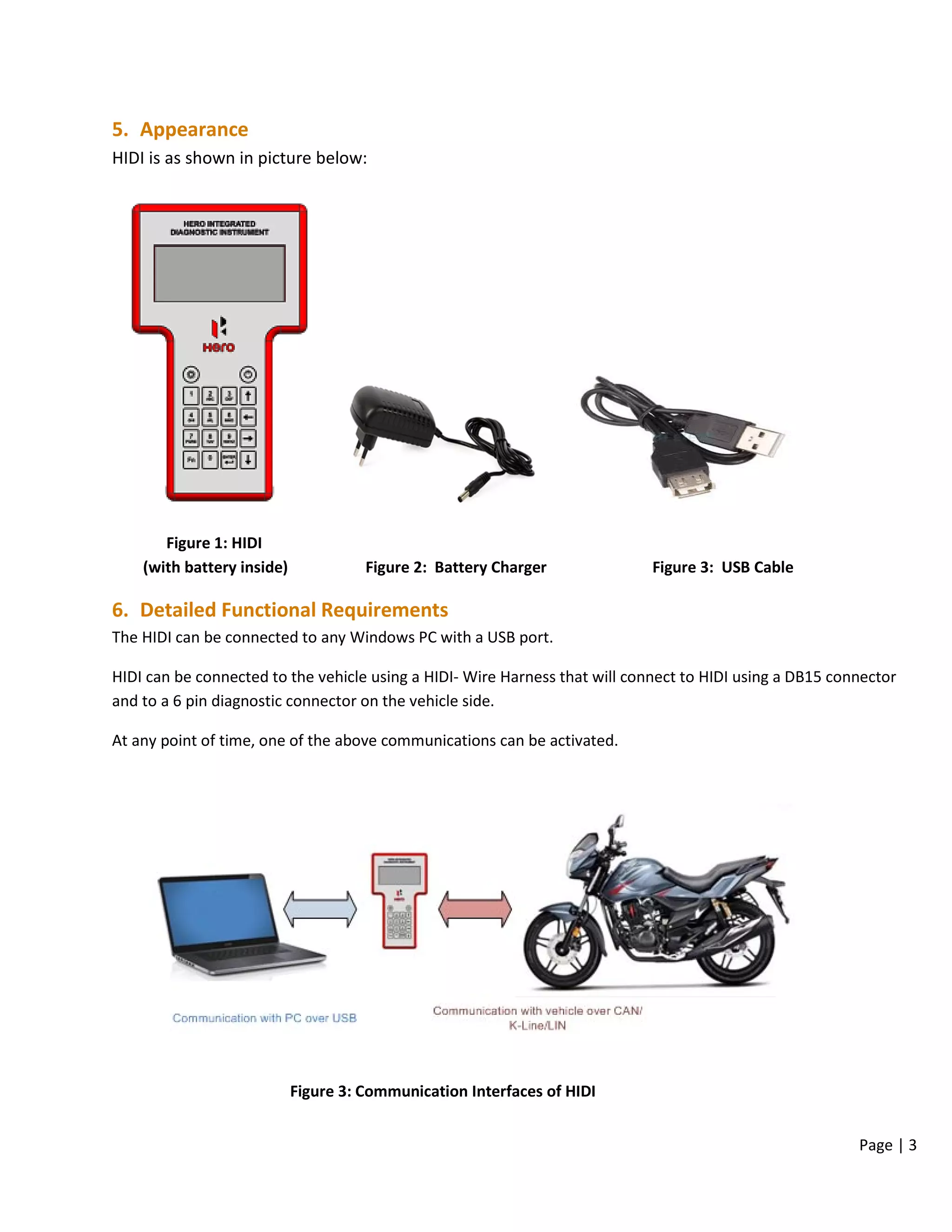 Page | 3
5. Appearance
HIDI is as shown in picture below:
Figure 1: HIDI
(with battery inside) Figure 2: Battery Charger Figure 3: USB Cable
6. Detailed Functional Requirements
The HIDI can be connected to any Windows PC with a USB port.
HIDI can be connected to the vehicle using a HIDI- Wire Harness that will connect to HIDI using a DB15 connector
and to a 6 pin diagnostic connector on the vehicle side.
At any point of time, one of the above communications can be activated.
Figure 3: Communication Interfaces of HIDI
 