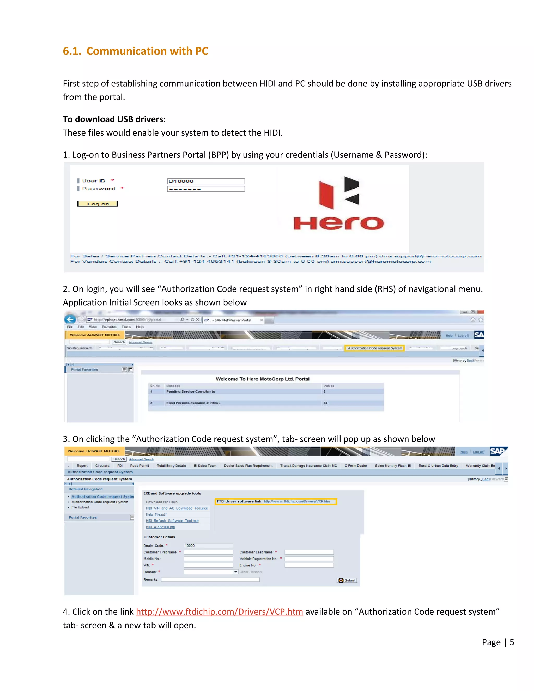 Page | 5
6.1. Communication with PC
First step of establishing communication between HIDI and PC should be done by installing appropriate USB drivers
from the portal.
To download USB drivers:
These files would enable your system to detect the HIDI.
1. Log-on to Business Partners Portal (BPP) by using your credentials (Username & Password):
2. On login, you will see “Authorization Code request system” in right hand side (RHS) of navigational menu.
Application Initial Screen looks as shown below
3. On clicking the “Authorization Code request system”, tab- screen will pop up as shown below
4. Click on the link http://www.ftdichip.com/Drivers/VCP.htm available on “Authorization Code request system”
tab- screen & a new tab will open.
 