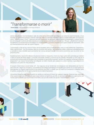 Síguenos en: Octubre I Noviembre I Diciembre 2015
"Transformarse o morir"
Rosana Andreo - Dirección Marketing y Estrategia de Negocio
Cientos de artículos nos bombardean cada día sobre la transformación tecnológica que estamos experimentando a nivel
mundial. Lo conocemos porque lo leemos cada día, miles de mensajes inundan nuestros canales habituales con anuncios
como: “transformarse o morir”. Sabemos que esta revolución ha generado nuevos hábitos profesionales y nuevas formas
de comunicación. La forma de relacionarse ya no es la misma y creemos ser conscientes… Porque… ¿Realmente lo somos?
Actualmente, la transformación tecnológica es imprescindible y conviene aceptarla como oportunidad de crecimiento. Sólo
así incrementaremos el valor de nuestro negocio.
La tecnología, a día de hoy, marca el futuro de la sociedad, tanto a nivel personal, como a nivel profesional. Dispositivos,
redes, aplicaciones… Son tecnologías clave en la gestión del cambio. Las compañías deben reflexionar estratégicamente
y considerar estas variables para aprovechar las nuevas perspectivas de crecimiento económico que se prevén en los
próximos años.
Estadísticamente, más de 50 millones de personas tienen un dispositivo móvil y la mayor parte de la actividad que realizan
a diario, lo hacen de forma digital. La era del consumidor cambia y, a día de hoy, los clientes intervienen un 57% más en el
proceso de la compra antes de dirigirse a las compañías, lo que produce grandes cambios en la gestión comercial ¿Estamos
preparados? Las nuevas herramientas tecnológicas se están creando para adaptarse a estos cambios, cuya adopción es
necesaria si se quiere ser más productivo.
El usuario móvil, cloud, social media, IoT… Son algunas de las tendencias tecnológicas más destacables por Gartner
para este año. Según la consultora, “una tendencia tecnológica estratégica es aquella que cuenta con un gran potencial
para generar un impacto significante en los próximos tres años” y, añade, que no invertir en innovación o adoptar tarde
el cambio, puede influir en la continuidad de la actividad empresarial.
Una actitud proactiva ante una situación de cambio es vital para el futuro de cualquier negocio. Tenemos que responder
a las nuevas exigencias del mercado para seguir siendo competitivos, por ello, es necesario actualizarse y aprovechar las
nuevas oportunidades que nos brinda el momento, así que sólo existe una opción: “transformarse o morir”.
Editorial
2Octubre I Noviembre I Diciembre 2015Síguenos en:
 