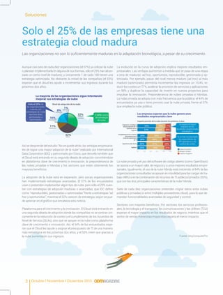 Octubre I Noviembre I Diciembre 20153
Solo el 25% de las empresas tiene una
estrategia cloud madura
Las organizaciones no son lo suficientemente maduras en la adaptación tecnológica, a pesar de su crecimiento.
Aunque casi seis de cada diez organizaciones (el 57%) ya utilizan la nube
o planean implementarla en alguna de sus formas, sólo el 25% han alcan-
zado un cierto nivel de madurez, y únicamente 1 de cada 100 tienen una
estrategia optimizada. No obstante, la mitad de las compañías (el 53%)
esperan que el cloud les ayude a incrementar sus ingresos durante los
próximos dos años.
Así se desprende del estudio “No se quede atrás: las ventajas empresaria-
les de lograr una mayor adopción de la nube” realizado por International
Data Corporation (IDC) y patrocinado por Cisco, que desvela también que
el Cloud está entrando en su segunda oleada de adopción convirtiéndose
en plataforma clave de crecimiento e innovación, la preponderancia de
las nubes privadas e híbridas y los sectores que están obteniendo los
mayores beneficios.
La adopción de la nube está en expansión, pero pocas organizaciones
han implementado estrategias avanzadas. El 57% de los encuestados
usan o pretenden implementar algún tipo de nube, pero sólo el 25% cuen-
tan con estrategias de adopción maduras o avanzadas, que IDC define
como “reproducibles, gestionadas u optimizadas” frente a estrategias “ad
hoc y oportunistas”, mientras el 32% carecen de estrategia, según se pue-
de apreciar en el gráfico que encabeza esta noticia.
Plataforma para el crecimiento y la innovación. El Cloud está entrando en
una segunda oleada de adopción donde las compañías no se centran úni-
camente en la reducción de costes y el cumplimiento de los Acuerdos de
Nivel de Servicio (SLAs), sino que se apoyan en la nube como plataforma
clave de crecimiento e innovación. Así, el 54% de los encuestados espe-
ran que el Cloud les ayude a asignar el presupuesto de TI de una manera
más estratégica en los próximos dos años, y el 53% creen que gracias a
la nube aumentarán sus ingresos.
La evolución en la curva de adopción implica mejores resultados em-
presariales. Las ventajas aumentan a medida que se pasa de una etapa
a otra de madurez: ad hoc, oportunista, reproducible, gestionada y op-
timizada. Por ejemplo, pasar del nivel menos maduro (ad hoc) al más
maduro (optimizado) permitiría incrementar los ingresos un 10,4%, re-
ducir los costes un 77%, acelerar la provisión de servicios y aplicaciones
un 99% y duplicar la capacidad de invertir en nuevos proyectos para
impulsar la innovación. Preponderancia de nubes privadas e híbridas.
La nube privada se adopta con más frecuencia que la pública: el 44% de
encuestados ya usa o tiene previsto usar la nube privada, frente al 37%
que emplea la nube pública.
La nube privada y el uso del software de código abierto (como OpenStack)
se asocia a un mayor valor de negocio y a unos mejores resultados empre-
sariales. Igualmente, el uso de la nube híbrida está creciendo: el 64% de las
organizaciones consultadas se apoyan en movilidad para las cargas de tra-
bajo (48%) o en la combinación de recursos de TI públicos/privados (50%),
que son las dos principales características de la nube híbrida.
Siete de cada diez organizaciones pretenden migrar datos entre nubes
públicas y privadas (o entre múltiples proveedores cloud), para lo que de-
mandan funcionalidades avanzadas de seguridad y control.
Sectores con mayores beneficios. Por sectores, los servicios profesion-
ales, la tecnología y el transporte, las comunicaciones y las utilities (TCU)
esperan el mayor impacto en los resultados de negocio, mientras que el
sector de ventas minoristas/mayoristas espera el menor impacto.
Soluciones
Fuente: MuyComputerPro
 