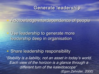 “Stability is a liability, not an asset in today’s world.
Each view of the horizon is a glance through a
different turn of the kaleidoscope”
(Egon Zehnder, 2000)
Generate leadershipGenerate leadership
• Acknowledge interdependence of peopleAcknowledge interdependence of people
• Use leadership to generate moreUse leadership to generate more
leadership deep in organisationleadership deep in organisation
• Share leadership responsibilityShare leadership responsibility
 