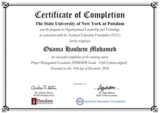 Certificate of Completion
The State University of New York at Potsdam
and the program in Organizational Leadership and Technology,
in association with the National Education Foundation (NEF)
hereby recognizes
Osama Hashem Mohamed
for successful completion of the training course
Project Management Essentials (PMBOK® Guide - Fifth Edition-aligned)
Presented on this 19th day of December, 2016
Credit Hours: 5.5
 
