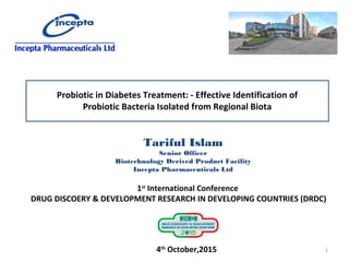 Probiotic in Diabetes Treatment: - Effective Identification of
Probiotic Bacteria Isolated from Regional Biota
Tariful Islam
Senior Officer
Biotechnology Derived Product Facility
Incepta Pharmaceuticals Ltd
1st
International Conference
DRUG DISCOERY & DEVELOPMENT RESEARCH IN DEVELOPING COUNTRIES (DRDC)
4th
October,2015 1
 