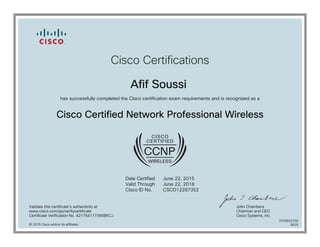 Cisco Certifications
Afif Soussi
has successfully completed the Cisco certification exam requirements and is recognized as a
Cisco Certified Network Professional Wireless
Date Certified
Valid Through
Cisco ID No.
June 22, 2015
June 22, 2018
CSCO12287352
Validate this certificate's authenticity at
www.cisco.com/go/verifycertificate
Certificate Verification No. 421764171090BKCJ
John Chambers
Chairman and CEO
Cisco Systems, Inc.
© 2015 Cisco and/or its affiliates
7078920700
0625
 