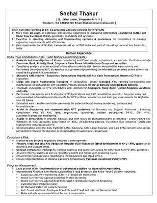 Snehal Thakur
| 21, Jalan Jamal, Singapore 457617 |
| Contact: +65 84815670 | Email: thakursnehal@yahoo.com |
Domain Experience
Know Your Compliance (KYC) – Anti Money Laundering (AML)
 Analysis and investigation of Money-Laundering and Fraud alerts, complaints, escalations. Portfolios include
Consumer Bank, Priority Bank, Corporate Bank Financial Institutions Group and securities
 Completed analysis of transactional information to identify risk, trends and potential wary activity and
Performed the required KYC screenings on customers documenting the information obtained on the client's as
required by global KYC procedures
 Statutory AML returns - Suspicious Transactions Reports (STRs), Cash Transactions Reports (CTRs) to
regulators
 Liaise and coach Relationship Managers in conducting proper Managed KYC reviews (on-boarding and
maintenance) in conjunction with countries/regions policies for Retail banking and corporate Banking.
 Thorough knowledge on KYC procedures and policies for Singapore, Hong Kong, United Kingdom, Australia
and India.
 Performed User Acceptance Testing for KYC Applications and KYC remediation projects - Secured, analyzed
and evaluated information and documents for KYC profiles remediation and AML gap assessments for High risk
Non US Banks
 Evaluated wire transfers and other payments for potential fraud, money laundering, patterns and
inconsistencies
 Assist in Structuring and Implementation KYC guidelines for Business and Support Functions - Ensuring
compliance with all AML laws, regulations, guidelines, written procedures; OFAC, CIP, KYC,
customer/transaction monitoring
 Assist in preparation of process manuals and with focus on standardizations of process - Cross-trained key
members of New Accounts department on AML, on-boarding policies, Customer Due Diligence (CDD) and
highlight the importance of KYC
 Communication with the AML Partners (AML Advisory, AML Legal Counsel, and Law Enforcement) and across
jurisdictions through the duration of investigation of suspicious transactions.
Compliance Risk:
 Monitored and tracked regulatory circulars / developments.
 Prepare, track and test Key Obligation Register (KOR) based on latest development in KYC- AML space for all
Business and Support Units.
 Conduct compliance trainings for various business and operations group for adherence to KYC-AML guidelines.
 Assist in internal audits as well as regulatory audits and follow up in resolving issues
 Ensure timely and accurate reporting to the Regulators and Head Office.
 Ensure implementation of Chinese wall and confidentiality Personal Investment Policy (PIP)
Program Management:
 Lead project team - implementation of automated solution for transaction monitoring.
 Implemented Actimize Anti-Money Laundering, Fraud detection and Know-Your-Customer solutions:
 Suspicious Activity Monitoring (SAM) – Transaction Monitoring
 Watch list Filtering against Customer Profile Screening
 Watch list Filtering against Real-Time SWIFT remittance Payment Screening
 Customer Due-Diligence (CDD)
 On-Demand Watch list name screening
 Anti-Fraud solutions: Employee Fraud, Deposit Fraud and Internet Banking Fraud
 Make suitable recommendations for alert suppression
 Performed SAR maintenance and quality assessments (SAR reviews).
Brief: Currently working at EY, SG providing advisory services for KYC-AML
 More than 10 years of extensive professional experience in managing Anti-Money Laundering (AML) and
Know Your Customer (KYC), guidelines, standards and systems.
 Expertise in planning, designing and implementing systems & procedures for compliance to manage
regulatory requirements with efficiencies.
 Key implementer for KYC-AML framework set up at DBS India and part of the set up team at Yes Bank Ltd.,
India
 Managed transaction Surveillance at DBS Singapore.
 