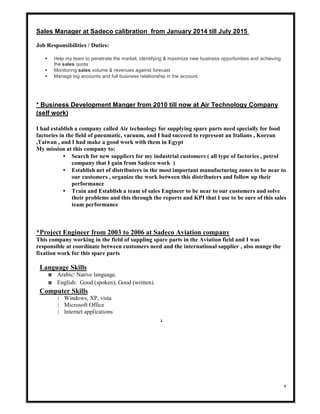 ٢
till July 2015January 2014fromat Sadeco calibrationManagerSales
Job Responsibilities / Duties:
• Help my team to penetrate the market, identifying & maximize new business opportunities and achieving
the sales quota
• Monitoring sales volume & revenues against forecast
• Manage big accounts and full business relationship in the account.
* Business Development Manger from 2010 till now at Air Technology Company
(self work)
I had establish a company called Air technology for supplying spare parts need specially for food
factories in the field of pneumatic, vacuum, and I had succeed to represent an Italians , Korean
,Taiwan , and I had make a good work with them in Egypt
My mission at this company to:
• Search for new suppliers for my industrial customers ( all type of factories , petrol
company that I gain from Sadeco work )
• Establish net of distributers in the most important manufacturing zones to be near to
our customers , organize the work between this distributers and follow up their
performance
• Train and Establish a team of sales Engineer to be near to our customers and solve
their problems and this through the reports and KPI that I use to be sure of this sales
team performance
*Project Engineer from 2003 to 2006 at Sadeco Aviation company
This company working in the field of suppling spare parts in the Aviation field and I was
responsible at coordinate between customers need and the international supplier , also mange the
fixation work for this spare parts
Language Skills
w Arabic: Native language.
w English: Good (spoken), Good (written).
Computer Skills
: Windows, XP, vista
: Microsoft Office
: Internet applications
.
 