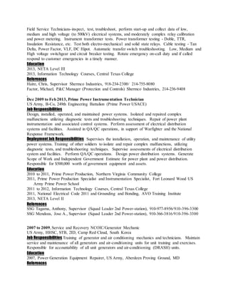 Field Service Technicians-inspect, test, troubleshoot, perform start-up and collect data of low,
medium and high voltage (to 500kV) electrical systems, and moderately complex relay calibration
and power metering. Instrument transformer tests. Power transformer testing - Doble, TTR,
Insulation Resistance, etc. Test both electro-mechanical and solid state relays. Cable testing - Tan
Delta, Power Factor, VLF, DC Hipot. Automatic transfer switch troubleshooting. Low, Medium and
High voltage switchgear and circuit breaker testing. Rotate emergency on-call duty and if called
respond to customer emergencies in a timely manner.
Education
2013, NETA Level III
2013, Information Technology Courses, Central Texas College
References
Haire, Chris, Supervisor Shermco Industries, 918-234-2300/ 214-755-8080
Factor, Michael, P&C Manager (Protection and Controls) Shermco Industries, 214-236-9408
Dec 2009 to Feb 2013, Prime Power Instrumentation Technician
US Army, B-Co, 249th Engineering Battalion (Prime Power USACE)
Job Responsibilities
Design, installed, operated, and maintained power systems. Isolated and repaired complex
malfunctions utilizing diagnostic tests and troubleshooting techniques. Repair of power plant
instrumentation and associated control systems. Perform assessment of electrical distribution
systems and facilities. Assisted in QA/QC operations, in support of Warfighter and the National
Response Framework.
Deployment Job Responsibilities Supervises the installation, operation, and maintenance of utility
power systems. Training of other soldiers to isolate and repair complex malfunctions, utilizing
diagnostic tests, and troubleshooting techniques. Supervise assessments of electrical distribution
system and facilities. Perform QA/QC operations. Design power distribution systems. Generate
Scope of Work and Independent Government Estimate for power plant and power distribution.
Responsible for $500,000 worth of government equipment and assets.
Education
2010 to 2011, Prime Power Production, Northern Virginia Community College
2011, Prime Power Production Specialist and Instrumentation Specialist, Fort Leonard Wood US
Army Prime Power School
2011 to 2012, Information Technology Courses, Central Texas College
2011, National Electrical Code 2011 and Grounding and Bonding, AVO Training Institute
2013, NETA Level II
References
SSG Tagama, Anthony, Supervisor (Squad Leader 2nd Power-station), 910-977-8956/910-396-3300
SSG Mendoza, Jose A., Supervisor (Squad Leader 2nd Power-station), 910-366-3816/910-396-3300
2007 to 2009,Service and Recovery NCOIC/Generator Mechanic
US Army, HHSC, STB, 2ID, Camp Red Cloud, South Korea
Job Responsibilities Training of generator and air conditioning mechanics and technicians. Maintain
service and maintenance of all generators and air-conditioning units for unit training and exercises.
Responsible for accountability of all unit generators and air-conditioning (DRASH) units.
Education
2007, Power Generation Equipment Repairer, US Army, Aberdeen Proving Ground, MD
References
 