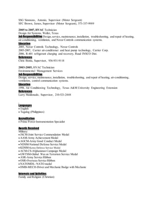 SSG Simmons, Antonio, Supervisor (Motor Sergeant)
SFC Brown, James, Supervisor (Motor Sergeant), 573-337-9989
2005 to 2007, HVAC Technician
Design Air Systems, Waller, Texas
JobResponsibilities Design,service, maintenance, installation, troubleshooting, and repair of heating,
air-conditioning, ventilation, and Novar Controls communication systems.
Education
2005, Novar Controls Technology, Novar Controls
2005-2007, Carrier air-conditioner and heat pump technology, Carrier Corp.
2006, R-401 refrigerant charging and recovery, Ruud INSCO Dist.
References
Chris Bonta, Supervisor, 936-931-9118
2003-2005, HVAC Technician
Environmental Management Services
JobResponsibilities
Design, service, maintenance, installation, troubleshooting, and repair of heating, air-conditioning,
ventilation, control communication systems.
Education
1998, Air Conditioning Technology, Texas A&M University Engineering Extension
References
Larry Maldonado, Supervisor, 210-521-2448
Languages
 English
 Tagalog (Philippines)
Accreditation
 Prime Power Instrumentation Specialist
Awards Received
Military:
 JSCM-Joint Service Commendation Medal
 AAM-Army Achievement Medal
 AGCM-Army Good Conduct Medal
 NDSM-National Defense Service Medal
 KDSM-Korea Defense Service Medal
 ACM-CS-Afghanistan Campaign Medal
 GWTSM-Global War on Terrorism Service Medal
 ASR-Army Service Ribbon
 OSR-Overseas Service Ribbon
 NATOMDL- NATO medal
 DMB-MECH-Driver and Mechanic Badge with Mechanic
Interests and Activities
Family and Religion (Christian)
 