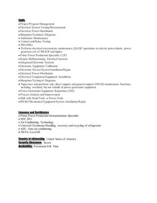 Skills
 Project/Program Management
 Electrical System Testing/Measurement
 Electrical Power Distribution
 Blueprints/Technical Diagrams
 Substation Maintenance
 Control and Relay Testing
 MS Office
 Performs electrical assessments,maintenance, QA/QC operations on electric power plants, power
generator sets of 500 KW and higher.
 Prime Power Production Specialist (12P)
 Repair Malfunctioning Electrical Systems
 Integrated Electronic Systems
 Electronic Equipment Calibration
 Electronic Device/System Installation/Repair
 Electrical Power Distribution
 Electrical Component/Equipment Installation
 Blueprints/Technical Diagrams
 Supervises and performs unit, direct support and generalsupport (DS/GS) maintenance functions,
including overhaul, but not rebuild of power generation equipment.
 Power Generation Equipment Repairman (52D)
 Process Analysis and Improvement
 Skill with Hand Tools or Power Tools
 HVAC/Mechanical Equipment/System Installation/Repair
Licenses and Certificates
 Prime Power Production-Instrumentation Specialist
 NEC 2011
 Air Conditioning Technology
 Universal Technician-Handling, recovery,and recycling of refrigerants
 ASE– Auto air-conditioning
 NETA- Level III
Country of citizenship: United States of America
Security Clearance: Secret
Availability: Permanent-Full Time
 
