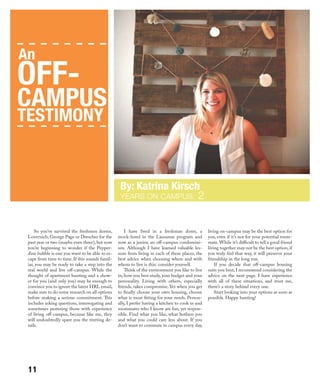 So you’ve survived the freshmen dorms,
Lovernich, George Page or Drescher for the
past year or two (maybe even three),but now
you’re beginning to wonder if the Pepper-
dine bubble is one you want to be able to es-
cape from time to time. If this sounds famil-
iar, you may be ready to take a step into the
real world and live off-campus. While the
thought of apartment hunting and a show-
er for you (and only you) may be enough to
convince you to ignore the latest HRL email,
make sure to do some research on all options
before making a serious commitment. This
includes asking questions, interrogating and
sometimes pestering those with experience
of living off-campus, because like me, they
will undoubtedly spare you the riveting de-
tails.
I have lived in a freshman dorm, a
mock-hotel in the Lausanne program and
now as a junior, an off-campus condomini-
um. Although I have learned valuable les-
sons from living in each of these places, the
best advice when choosing where and with
whom to live is this: consider yourself.
Think of the environment you like to live
in, how you best study, your budget and your
personality. Living with others, especially
friends, takes compromise. Yet when you get
to finally choose your own housing, choose
what is most fitting for your needs. Person-
ally, I prefer having a kitchen to cook in and
roommates who I know are fun, yet respon-
sible. Find what you like, what bothers you
and what you could care less about. If you
don’t want to commute to campus every day,
living on-campus may be the best option for
you, even if it’s not for your potential room-
mate.While it’s difficult to tell a good friend
living together may not be the best option, if
you truly feel that way, it will preserve your
friendship in the long run.
If you decide that off-campus housing
suits you best, I recommend considering the
advice on the next page. I have experience
with all of these situations, and trust me,
there’s a story behind every one.
Start looking into your options as soon as
possible. Happy hunting!
YEARS ON CAMPUS: 2
An
OFF-
CAMPUS
TESTIMONY
11
 