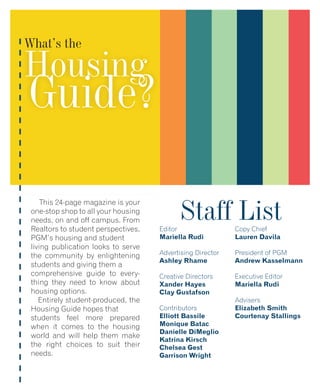 What’s the
Housing
Guide?
This 24-page magazine is your
one-stop shop to all your housing
needs, on and off campus. From
Realtors to student perspectives,
PGM’s housing and student
living publication looks to serve
the community by enlightening
students and giving them a
comprehensive guide to every-
thing they need to know about
housing options.
Entirely student-produced, the
Housing Guide hopes that
students feel more prepared
when it comes to the housing
world and will help them make
the right choices to suit their
needs.
Staff ListEditor
Mariella Rudi
Advertising Director
Ashley Rhame
Creative Directors
Xander Hayes
Clay Gustafson
Contributors
Elliott Bassile
Monique Batac
Danielle DiMeglio
Katrina Kirsch
Chelsea Gest
Garrison Wright
Copy Chief
Lauren Davila
President of PGM
Andrew Kasselmann
Executive Editor
Mariella Rudi
Advisers
Elizabeth Smith
Courtenay Stallings
 