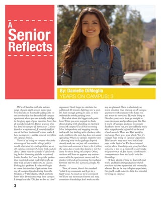 We’re all familiar with the sudden
surge of panic right around junior year.
Your friends are frantically calling dibs on
one another for that beautiful off-campus
apartment where you can actually indulge
in the glory ages of your twenties. Sure, that
all sounds wonderful. But as a senior who
has lived on campus all three years (I trans-
ferred as a sophomore), I honestly feel it’s
one of the best decisions I’ve ever made. I
have no regrets … unlike some of my fellow
off-campus friends.
Those of us living on campus often take
advantage of the smaller things, which
would otherwise be a daily problem as an
off-campus commuter. On my brisk walk to
class, I often hear the sounds of cars honk-
ing, brakes slamming and the occasional
fender-bender. Let’s not forget the profan-
ities mumbled under students’ breaths as
they walk in late to their 10 a.m. classes.
Parking is a problem. I can’t even begin
to count the number of grievances from
my off-campus friends driving from the
Stinkies or Villa Malibu, which are both
fewer than 10 minutes away from campus.
I always hear the “Oh, but we live so close”
argument. Don’t forget to calculate the
additional 20 minutes fighting over a spot.
It’s hard enough getting to class on time
without the whole parking issue.
But what about the bigger scale prob-
lems? Have you ever stopped to think
about dealing with plumbing or electrical
issues off campus? I’m all for becoming
Miss Independent and stepping into the
real world, but dealing with a broken toilet
and a midterm the next day does not sound
appealing. When on-campus students have
a pluming issue or the garbage disposal
doesn’t work, we can just call a number at
any time and someone is here to fix it either
the same day or next.This luxury is not the
same for those living off campus. Often,
students will have to approve any mainte-
nance with the apartment owner and the
student will end up becoming the mediator
between the two. It’s a process, people. No
thanks.
Then, of course, there’s the standard
“what if my roommate and I get in a
fight” issue. As much as we’re convinced
we’ll love our roommate forever and ever,
sometimes friendships don’t work out the
way we planned.There is absolutely no
worse situation than sharing an off-campus
apartment with someone who hates you
and wants to move out. If you’re living in
Drescher, you can at least go straight to
your own room and go about your life. But
if you’re off campus and your roommate
decides to move out, you are suddenly stuck
with a significantly higher bill at the end
of each month. Mom and Dad won’t be
too happy.There goes your whole “but it’s
cheaper than living on campus” argument.
This scenario may seem rare, but it hap-
pens to the best of us. I’ve heard several
stories where friendships are great, but then
someone is late on a payment or can’t make
the payment at all. It’s never a comfortable
conversation to have and could ruin the
friendship.
I’ll have plenty of time to deal with real
world problems after graduation when I
purchase my own apartment and eventually
a house. But as for my collegiate experience,
I’m glad I could make it a little less stressful
by living on campus!
By: Danielle DiMeglio
YEARS ON CAMPUS: 3
A
Senior
3
 