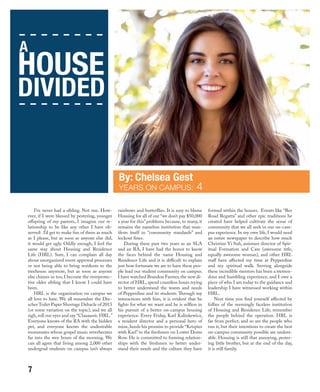 I’ve never had a sibling. Not one. How-
ever, if I were blessed by pestering, younger
offspring of my parents, I imagine our re-
lationship to be like any other I have ob-
served: I’d get to make fun of them as much
as I please, but as soon as anyone else did,
it would get ugly. Oddly enough, I feel the
same way about Housing and Residence
Life (HRL). Sure, I can complain all day
about unorganized event approval processes
or not being able to bring residents to the
treehouse anymore, but as soon as anyone
else chimes in too, I become the overprotec-
tive older sibling that I know I could have
been.
HRL is the organization on campus we
all love to hate. We all remember the Dre-
scher Toilet Paper Shortage Debacle of 2013
(or some variation on the topic), and we all
sigh, roll our eyes and say “Claaaassic HRL.”
Everyone knows of the RA with the hidden
pet, and everyone knows the undesirable
roommates whose gospel music reverberates
far into the wee hours of the morning. We
can all agree that living among 2,000 other
undergrad students on campus isn’t always
rainbows and butterflies. It is easy to blame
Housing for all of our “we don’t pay $50,000
a year for this” problems because, to many, it
remains the nameless institution that man-
ifests itself in “community standards” and
lockout fines.
During these past two years as an SLA
and an RA, I have had the honor to know
the faces behind the name Housing and
Residence Life and it is difficult to explain
just how fortunate we are to have these peo-
ple lead our student community on campus.
I have watched Brandon Farmer,the new di-
rector of HRL, spend countless hours trying
to better understand the wants and needs
of Pepperdine and its students. Through my
interactions with him, it is evident that he
fights for what we want and he is selfless in
his pursuit of a better on-campus housing
experience. Every Friday, Karl Kalinkewicz,
a resident director and a personal hero of
mine, heeds his promise to provide “Krispies
with Karl” to the freshmen on Lower Dorm
Row. He is committed to forming relation-
ships with the freshmen to better under-
stand their needs and the culture they have
formed within the houses. Events like “Res
Road Regatta” and other epic traditions he
created have helped cultivate the sense of
community that we all seek in our on-cam-
pus experience. In my own life, I would need
an entire newspaper to describe how much
Christine Yi Suh, assistant director of Spir-
itual Formation and Care (awesome title,
equally awesome woman), and other HRL
staff have affected my time at Pepperdine
and my spiritual walk. Serving alongside
these incredible mentors has been a tremen-
dous and humbling experience, and I owe a
piece of who I am today to the guidance and
leadership I have witnessed working within
HRL.
Next time you find yourself affected by
follies of the seemingly faceless institution
of Housing and Residence Life, remember
the people behind the operation. HRL is
far from perfect, and so are the people who
run it, but their intentions to create the best
on-campus community possible are undeni-
able. Housing is still that annoying, pester-
ing little brother, but at the end of the day,
it is still family.
YEARS ON CAMPUS: 4
A
HOUSE
DIVIDED
7
 