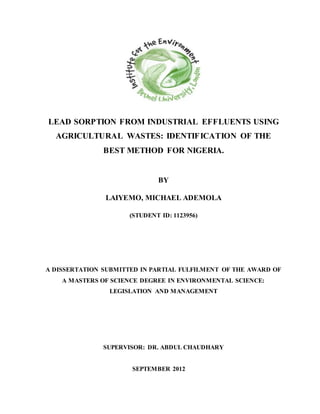 LEAD SORPTION FROM INDUSTRIAL EFFLUENTS USING
AGRICULTURAL WASTES: IDENTIFICATION OF THE
BEST METHOD FOR NIGERIA.
BY
LAIYEMO, MICHAEL ADEMOLA
(STUDENT ID: 1123956)
A DISSERTATION SUBMITTED IN PARTIAL FULFILMENT OF THE AWARD OF
A MASTERS OF SCIENCE DEGREE IN ENVIRONMENTAL SCIENCE:
LEGISLATION AND MANAGEMENT
SUPERVISOR: DR. ABDUL CHAUDHARY
SEPTEMBER 2012
 