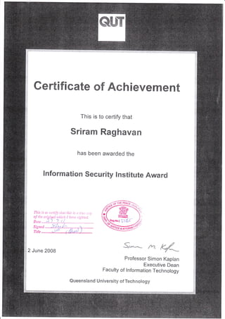 e#ry
:=;:::a
.:;
;
E
j:
T
,i
'ii
::
.ri
!
ii
4
t:
:t;1
Gert;ficate 0f Ach ievement
This is to certify that
Sriram Raghavan
has been awarded the
i:l
'"',
+
ii:
ij
lnformation Security Institute Award
2 June 2008
s**** *-3.
Professor Simon Kaplan
Executive Dean
Faculty of lnformation Technology
Queensland University of Teehnology
 