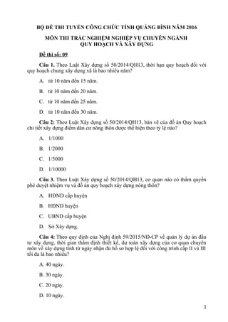 BỘ ĐỀ THI TUYỂN CÔNG CHỨC TỈNH QUẢNG BÌNH NĂM 2016
MÔN THI TRẮC NGHIỆM NGHIỆP VỤ CHUYÊN NGÀNH
QUY HOẠCH VÀ XÂY DỰNG
Đề thi số: 09
Câu 1. Theo Luật Xây dựng số 50/2014/QH13, thời hạn quy hoạch đối với
quy hoạch chung xây dựng xã là bao nhiêu năm?
A. từ 10 năm đến 15 năm.
B. từ 10 năm đến 20 năm.
C. từ 10 năm đến 25 năm.
D. từ 10 năm đến 30 năm.
Câu 2: Theo Luật Xây dựng số 50/2014/QH13, bản vẽ của đồ án Quy hoạch
chi tiết xây dựng điểm dân cư nông thôn được thể hiện theo tỷ lệ nào?
A. 1/1000
B. 1/2000
C. 1/5000
D. 1/10000
Câu 3. Theo Luật Xây dựng số 50/2014/QH13, cơ quan nào có thẩm quyền
phê duyệt nhiệm vụ và đồ án quy hoạch xây dựng nông thôn?
A. HĐND cấp huyện
B. HĐND huyện
C. UBND cấp huyện
D. Sở Xây dựng.
Câu 4: Theo quy định của Nghị định 59/2015/NĐ-CP về quản lý dự án đầu
tư xây dựng, thời gian thẩm định thiết kế, dự toán xây dựng của cơ quan chuyên
môn về xây dựng tính từ ngày nhận đủ hồ sơ hợp lệ đối với công trình cấp II và III
tối đa là bao nhiêu?
A. 40 ngày.
B. 30 ngày.
C. 20 ngày.
D. 10 ngày.
1
 