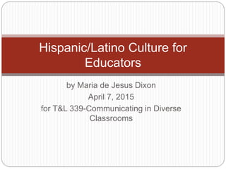 by Maria de Jesus Dixon
April 7, 2015
for T&L 339-Communicating in Diverse
Classrooms
Hispanic/Latino Culture for
Educators
 